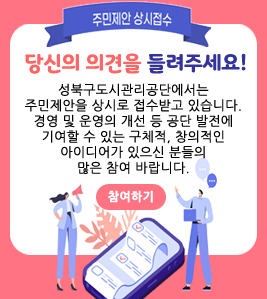 -주민제안 상시접수- 당신의 의견을 들려주세요! 성북구도시관리공단에서는 주민제안을 상시로 접수받고 있습니다. 경영 및 운영의 개선 등 공단 발전에 기여할 수 있는 구체적, 창의적인 아이디어가 있으신 분들의 많은 참여 바랍니다. -참여하기-