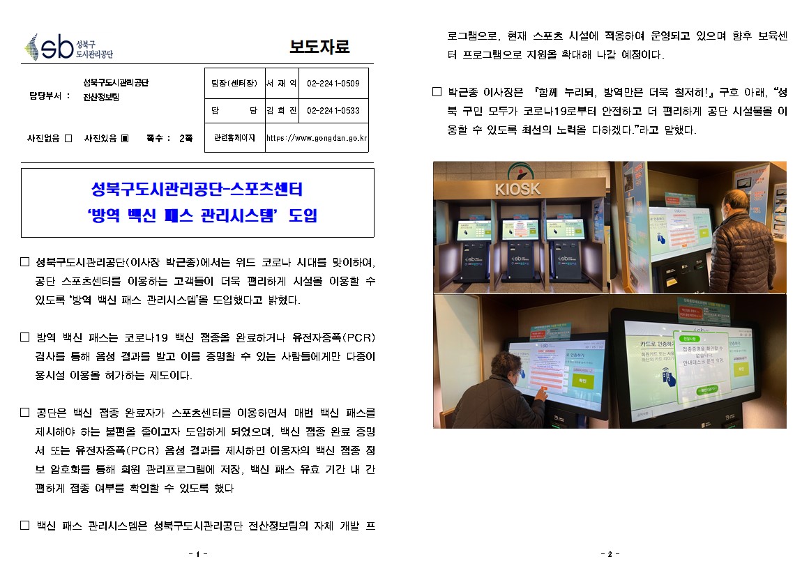 성북구 도시관리공단
보도자료
담당부서 : 성북구도시관리공단 전산정보팀
사진있음
쪽수 2쪽
팀장(센터장) 서재익 02-2241-0509
담당 김희진 02-2241-0533
관련홈페이지 https://www.gongdan.go.kr
성북구도시관리공단 스포츠센터 '방역 백신 미스 관리시스템' 도입
□ 성북구도시관리공단(이사장 박근종)에서는 위드 코로나 시대를 맞이하여,
공단 스포츠센터를 이용하는 고객들이 더욱 편리하게 시설을 이용할 수 있도록 '방역 백신 패스 관리시스템'을 도입했다고 밝혔다.

□ 방역 백신 패스는 코로나19 백신 접종을 완료하거나 유전자증폭(PCR)
검사를 통해 음성 결과를 받고 이를 증명할 수 있는 사람들에게만 다중이 용시설 이용을 허가하는 제도이다.

□ 공단은 백신 접종 완료자가 스포츠센터를 이용하면서 매번 백신 패스를 제시해야 하는 불편을 줄이고자 도입하게 되었으며, 백신 접종 완료 증명 서 또는 유전자증폭(PCR) 음성 결과를 제시하면 이용자의 백신 접종 점 보 암호화를 통해 회원 관리프로그램에 저장, 백신 패스 유효 기간 내 간 편하게 접종 여부를 확인할 수 있도록 했다.

□ 백신 패스 관리시스템은 성북구도시관리공단 전산정보팀의 자체 개발 프로그램으로, 현재 스포츠시설에 적용하여 운영되고 있으며 향후 보육센터 프로그램으로 지원을 확대해 나갈 예정이다.

□ 박근종 이사장은 '함께 누리되, 방역만은 더욱 철저히!」구호 아래, “성
북 구민 모두가 코로나 19로부터 안전하고 더 편리하게 공단 시설물을 이 용할 수 있도록 최선의 노력을 다하겠다.”라고 말했다.
 키오스크 이미지 3장
