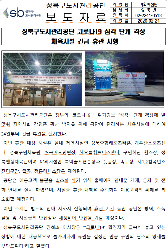 SB성북구 도시관리공단 
성북구도시관리공단 보도자료
작성팀 : 기획혁신팀
담당자 : 정봉길
연락처 : 02)2241-0513
작성일 2020.04.14

성북구도시관리공단 코로나19 심각 단계 격상
체육시설 긴급 휴관 시행

□ 성북구도시관리공단은 정부의 '코로나19' 위기경보 '심각' 단계 격상에 발맞춰 지역사회 감염증 확산 방지를 위해 공단이 관리하는 체육시설에 대하여 24일부터 긴급 휴관을 실시한다.
□ 이번 휴관 대상 시설은 실내 체육시설인 성북종합레포츠타운, 개운산스포츠센터, 성북구민체육관, 월곡배드민턴장, 해오름휘트니스센터, 구민회관 헬스장, 성북펜싱체육관이며 야외시설인 북안골프연습장과 풋살장, 족구장, 제 1,2월곡인조잔디구장, 월곡, 정릉테니스장은 제외된다.
□ 공단은 이용고객 불편을 최소화하기 위해 홈페이지 안내문 게재, 문자 및 전화 안내를 실시 하였으며, 시설물 휴관 대책을 수립하여 이용고객의 피해를 최소화할 예정이다.
□ 이번 조치는 별도의 안내 시까지 진행되며 휴관 기간 동안 공단은 방역, 소독 활동 및 시설물의 안전상태 재정비에 만전을 기할 예정이다.
□ 성북구도시관리공단 권혁소 이사장은 '코로나19' 확진자가 급속히 늘고 있는 상황에 대한 대응책으로 불가피하게 휴관을 결정한 만큼 구민의 협조와 양해를 부탁드린다'라고 말했다.
