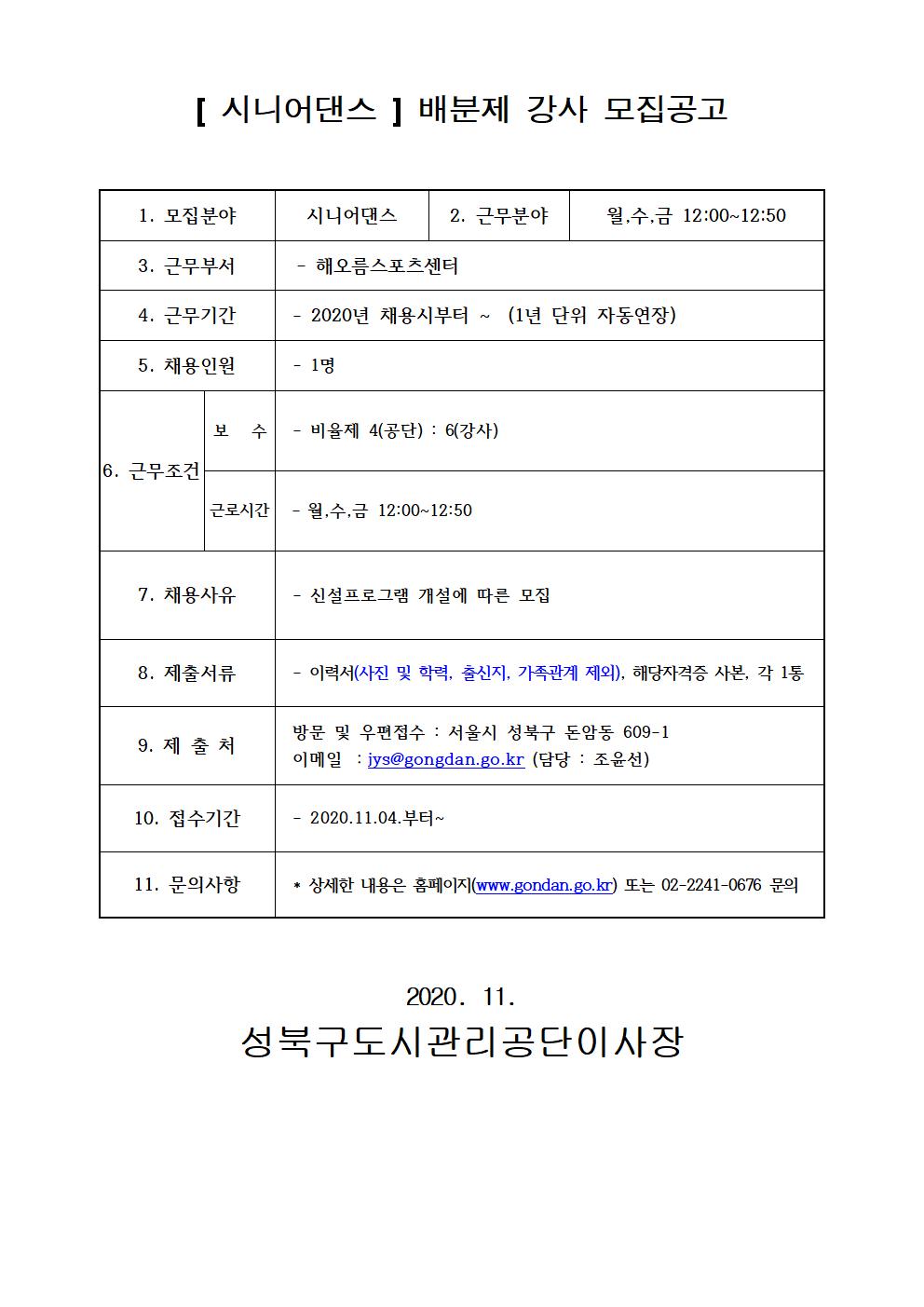 [시니어댄스] 배분제 강사 모집공고
1.모집분야 시니어댄스
2.근무분야 월수금12:00~12:50
3.근무부서 해오름스포츠센터
4.근무기간 2020년 채용시부터~ (1년단위자동연장)
5.채용인원 1명
6.근무조건 보수 : 비율제 4(공단) : 6(강사) 근로시간 월수금12:00~12:50
7.채용사유 신설프로그램 개설에 따른 모집
8.제출서류 이력서(사진 및 학력, 출신지, 가족관계제외), 해당자격증 사본, 각 1통
9.제출처 방문 및 우편접수 : 서울시 성북구 돈암동609-1 이메일 :jys@gongdan.go.kr(담당:조윤선)
10.접수기간 2020.11.04. 부터~
11.문의사항 상세한 내용은 홈페이지(www.gongdan.go.kr)또는 02-2241-0676 문의
2020.11 성북구도시관리공단이사장

