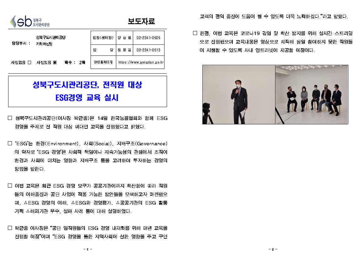 성북구 도시관리공단 보도자료
담당부서 : 성북구도시관리공단 기획혁신팀
팀장(센터장) -양승렬-02-2241-0505
담당-정봉길-02-2241-0513
관련홈페이지:https://www.gongdan.go.kr
사진있음, 쪽수 2쪽

성북구도시관리공단, 전직원 대상 ESG경영 교육 실시
□ 성북구도시관리공단(이사장 박근종)은 14일 한국능률협회와 함께 ESG 경영을 주제로 전 직원 대상 비대면 교육을 진행했다고 밝혔다.
□ 'ESG'는 환경(Environment), 사회(Social), 지배구조(Governance)
의 약자로 'ESG 경영'은 사회적 책임이나 지속가능성의 관점에서 조직이 환경과 사회에 미치는 영향과 지배구조 등을 고려하여 투자하는 경영의 방법을 말한다.
□ 이번 교육은 최근 ESG 경영 요구가 공공기관에까지 확산함에 따라 직원
들의 이해증진과 공단 사업에 적용 가능한 방안들을 모색하고자 마련됐으 며, △ESG 경영의 이해, AESG와 경영평가, 공공기관의 ESG 활동 기획 해외기관 우수, 실패 사례 등에 대해 설명하였다.
□ 박근종 이사장은 '공단 임직원들의 ESG 경영 내재화를 위해 매년 교육을 진행할 예정'이며 'ESG 경영을 통한 지역사회에 선한 영향을 주고 구민 고객의 편익증진에 도움이 될 수 있도록 더욱 노력하겠다.' 라고 말했다. 
□ 한편, 이번 교육은 코로나19 감염 및 확산 방지를 위해 실시간 스트리밍으로 진행됐으며 교육내용은 영상으로 제작해 당일 참여하지 못한 직원들이 시청할 수 있도록 사내 인트라넷에 제공할 예정이다.