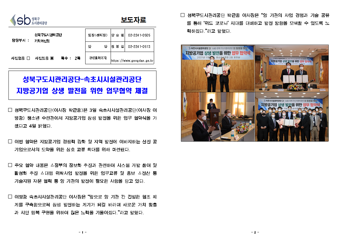 성북구도시관리공단 보도자료
담당부서 성북구도시관리공단 기획혁신팀
팀장(센터장) : 양승열 02-2241-0505
담당 : 정봉길 02-2241-0513
관련홈페이지 : https://www.gongdan.go.kr
사진있음 쪽수: 2쪽
성북구도시관리공단-속초시시설관리공단 지방공기업 상생 발전을 위한 업무협약 체결
성북구도시관리공단(이사장 박근종)은 3일 속초시시설관리공단(이사장 이병광) 청소년 수련관에서 지방공기업 상생 발전을 위한 업무 협약식을 가졌다고 4일 밝혔다.
이번 협약은 지방공기업 경쟁력 강화 및 지역 발전에 이바지하는 선진 공기업으로서의 도약을 위한 상호 교류 확대를 위해 마련됐다.
주요 협약 내용은 정부의 정보화 추진과 관련하여 시스템 개발 참여 및 활성화 추진 대행 위탁사업 발전을 위한 업무교류 및 홍보 전산 등 기술지원 자문 협력 등 양 기관의 발전에 필요한 사항을 담고 있다.
이병광 속초시시설관리공단 이사장은 앞으로 양 기관 간 긴밀한 협조 체계를 구축함으로써 상생 발전하는 계기가 되길 바라며 새로운 가치 창출과 시민 행복 구현을 위하여 많은 노력을 기울이겠다라고 말했다
성북구도시관리공단 박근종 이사장은 양 기관의 사업 경험과 기술 공유를 통해 위드코로나시대를 대비하고 발전 방향을 모색할 수 있도록 노력하겠다.라고 말했다.