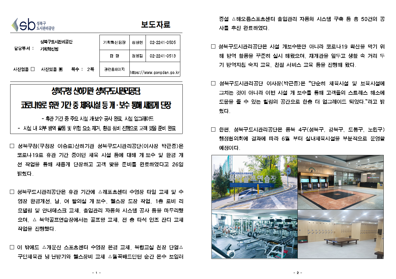 SB성북구 도시관리공단 보도자료
담당부서 : 성북구도시관리공단 기획혁신팀
사진 있음 쪽수 2쪽

기획혁신팀장 : 성상헌 (02-2241-0505)
담당 : 정봉길 (02-2241-0513)
관련홈페이지 :  https://www.gongdan.go.kr

성북구청 산하기관 성북구도시관리공단, 코로나19로 휴관 기간 중 체육시설 등 개/보수 통해 새롭게 단장
- 휴관 기간 중 주요 시설 개/보수 공사 완료, 시설 업그레이드
- 시설 내 외부 방역 활동 및 위험 요소 제거, 환경 정비 진행으로 고객 맞을 준비 완료

□ 성북구청(구청장 이승로) 산하기관 성북구도시관리공단(이사장 박근종)은 코로나19로 휴관 기간 중이던 체육 시설 등에 대해 개/보수 및 환경 개선 작업을 통해 새롭게 단장하고 고객 맞을 준비를 완료하였다고 26일 밝혔다.
□ 성북구도시관리공단은 휴관 기간에 레포츠센터 수영장 타일 교체 및 수영장 환경개선, 남여 탈의실 개/보수, 헬스장 도장 작업, 1층 로비 리모델링 및 안내데스크 교체, 출입관리 자동화 시스템 공사 등을 마무리했으며, 북악골프연습장에서는 골프장 교체, 전 층 타석 인조 잔디 교체 작업을 진행했다.
□ 이 밖에도 개운산 스포츠센터 수영장 은경 교체, 복합교실 천장 단열, 구민체육관 냉난방기와 헬스장비 교체, 월곡배드민턴 순간 온수 보일러 증설, 해오름스포츠센터 출입관리 자동화 시스템 구축 등 총 50건의 공사를 추진 완료하였다.
□ 성북구도시관리공단은 시설 개보수뿐만 아니라 코로나19 확산을 막기 위해 방역 활동을 꾸준히 실시해 왔으며, 재개관을 앞두고 생활 속 거리 두기 방역지침 숙지 교육, 친절 서비스 교육 등을 진행해 왔다.
□ 성북구도시관리공단 이사장(박근종)은 '단순히 체육시설 및 보육시설에 그치는 것이 아니라 이번 시설 개/보수를 통해 고객들의 스트레스 해소에 도움을 줄 수 있는 힐링의 공간으로 한층 더 업그레이드 되었다. 라고 밝혔다'
□ 한편, 성북구도시관리공단은 동복 4구(성북구, 강북구, 도봉구, 노원구) 행정협의회에 결과에 따라 6월 부터 실내체육시설을 부분적으로 운영할 예정이다.
