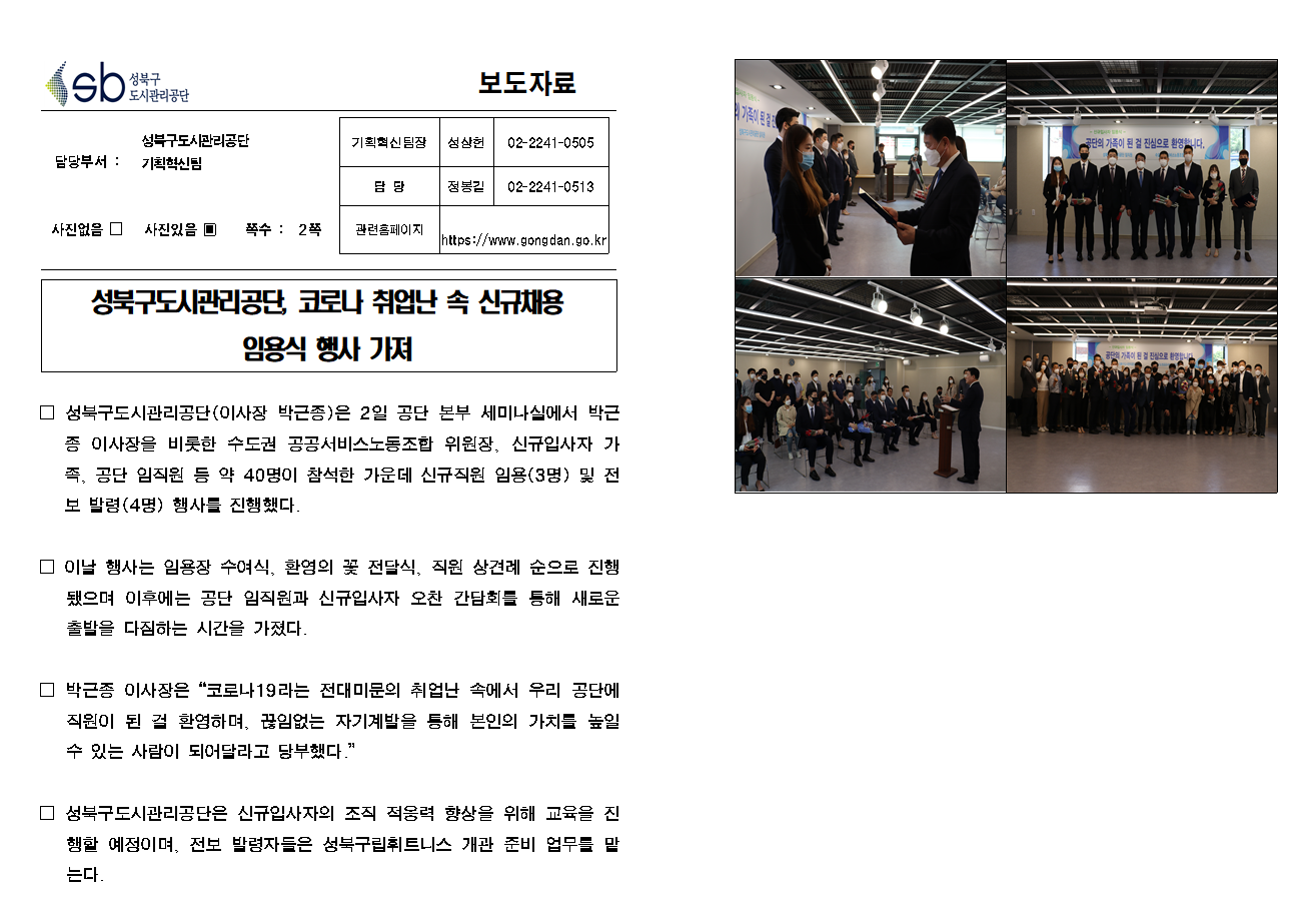 SB성북구 도시관리공단 보도자료
담당부서 : 성북구도시관리공단 기획혁신팀
사진 있음 쪽수 2쪽

기획혁신팀장 : 성상헌 (02-2241-0505)
담당 : 정봉길 (02-2241-0513)
관련홈페이지 :  https://www.gongdan.go.kr

성북구도시관리공단, 코로나 취업난 속 신규채용 임용식 행사 가져

□ 성북구도시관리공단(이사장 박근종)은 2일 공단 본부 세미나실에서 박근종 이사장을 비롯한 수도권 공공서비스노동조합 위원장, 신규인사자 가족, 공단 임직원 등 약 40명이 참석한 가운데 신규직원 임용(3명) 및 전보 발령(4명) 행사를 진행했다.
□ 이날 행사는 임용장 수여식, 환영의 꽃 전달식, 직원 상견례 순으로 진행됐으며 이후에는 공단 임직원과 신규입사자 오찬 간담회를 통해 새로운 출발을 다짐하는 시간을 가졌다.
□ 박근종 이사장은 '코로나19라는 전대미문의 취업난 속에서 우리 공단에 직원이 된 걸 환영하며, 끊임없는 자기계발을 통해 본인의 가치를 높일 수 있는 사람이 되어달라고 당부했다.'
□ 성북구도시관리공단은 신규입사자의 조직 적응력 향상을 위해 교육을 진행할 예정이며, 전보 발령자들은 성북구립휘트니스 개관 준비 업무를 맡는다.