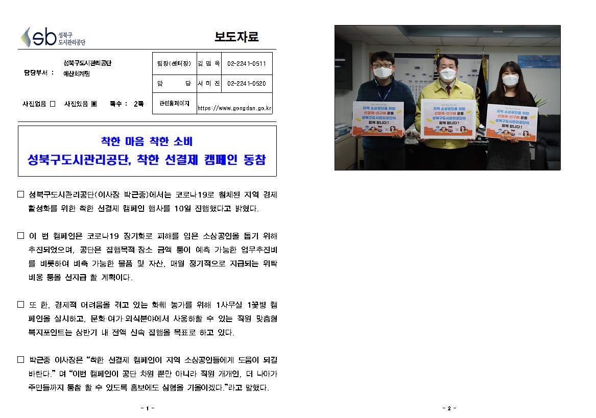 보도자료

담당부서 : 성북구도시관리공단 예산회계팀
팀장(센터장) :김 명 옥(02-2241-0511)
담        당 :서 미 진(02-2241-0520)
관련홈페이지 : https://www.gongdan.go.kr

사진있음 ▣ 쪽수 :  2쪽

착한 마음 착한 소비
성북구도시관리공단, 착한 선결제 캠페인 동참

□ 성북구도시관리공단(이사장 박근종)에서는 코로나19로 침체된 지역 경제 활성화를 위한 착한 선결제 캠페인 행사를 10일 진행했다고 밝혔다.

□ 이 번 캠페인은 코로나19 장기화로 피해를 입은 소상공인을 돕기 위해 추진되었으며, 공단은 집행목적·장소 금액 등이 예측 가능한 업무추진비를 비롯하여 비축 가능한 물품 및 자산, 매월 정기적으로 지급되는 위탁 비용 등을 선지급 할 계획이다.

□ 또 한, 경제적 어려움을 겪고 있는 화훼 농가를 위해 1사무실 1꽃병 캠페인을 실시하고, 문화·여가·외식분야에서 사용하할 수 있는 직원 맞춤형 복지포인트는 상반기 내 전액 신속 집행을 목표로 하고 있다. 

□ 박근종 이사장은 “착한 선결제 캠페인이 지역 소상공인들에게 도움이 되길 바란다.” 며 “이번 캠페인이 공단 차원 뿐만 아니라 직원 개개인, 더 나아가 주민들까지 동참 할 수 있도록 홍보에도 심혐을 기울이겠다.”라고 말했다. 
