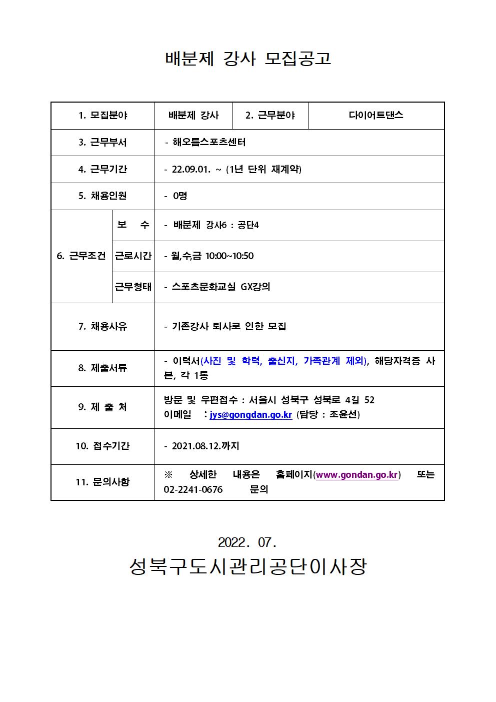 배분제 강사 모집공고
1. 모집분야 : 배분제 강사
2. 근무분야 : 다이어트댄스
3. 근무부서 : 해오름스포츠센터
4. 근무기간 : 22.09.01. ~ (1년 단위 재계약)
5. 채용인원 :  0명
6. 근무조건 
보 수 : 배분제 강사6: 공단4
근로시간 : 월,수,금 10:00~10:50
근무형태 : 스포츠문화교실 GX강의
7. 채용사유 : 기존강사 퇴사로 인한 모집
8. 제출서류 : 이력서(사진 및 학력, 출신지, 가족관계 제외), 해당자격증 사본, 각 1통
9. 제출처
방문 및 우편접수 : 서울시 성북구 성북로 4길 52
이메일 : jys@gongdan.go.kr (담당 : 조윤선)
10. 접수기간 : 2021.08.12. 까지
11. 문의사항
* 상세한 내용은 홈페이지(www.gondan.go.kr) 또는 02-2241-0676 문의

2022. 07.
성북구도시관리공단이사장
