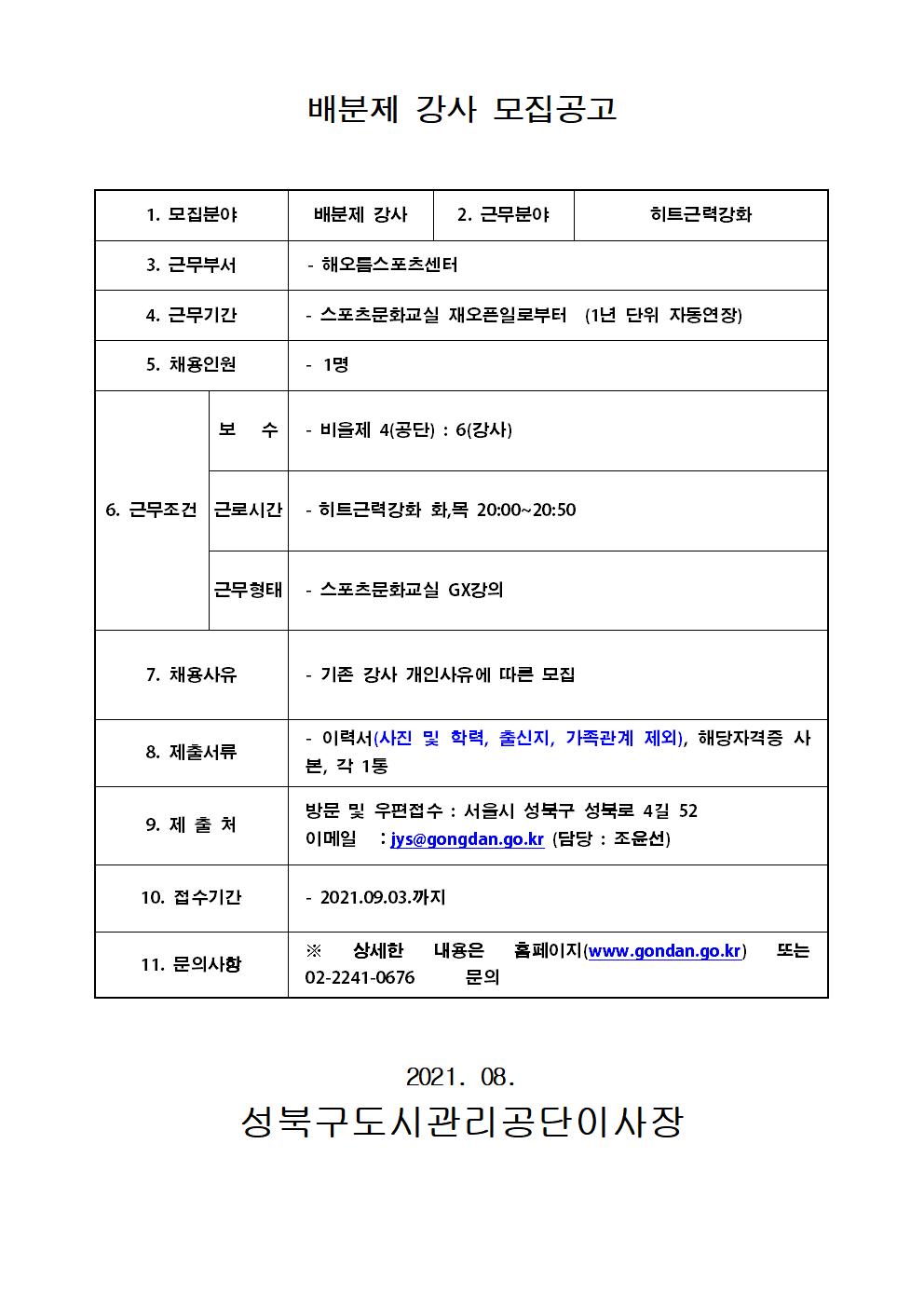 배분제 강사 모집공고
1. 모집분야 | 배분제 강사
2. 근무분야 | 히트근력강화
3. 근무부서 | - 해오름스포츠센터
4. 근무기간 | - 스포츠문화교실 재오픈일로부터 (1년 단위 자동연장)
5. 채용인원 | - 1명
6. 근무조건 | 
보수 | - 비올제 4(공단) : 6(강사)
근로시간 |  - 히트근력강화 화,목 20:00~20:50
근무형태 | - 스포츠문화교실 GX강의
7. 채용사유 | - 기존 강사 개인사유에 따른 모집
8. 제출서류 | - 이력서(사진 및 학력, 출신지, 가족관계 제외), 해당자격증 사 본, 각 1통
9. 제출처 | 방문 및 우편접수 : 서울시 성북구 성북로 4길 52 
이메일 : jys@gongdan.go.kr (담당 : 조윤선)
10. 접수기간 | - 2021.09.03.까지
11. 문의사항 | ※ 상세한 내용은 홈페이지(www.gondan.go.kr) 또는
 02-2241-0676 문의

2021. 08. 
성북구도시관리공단이사장
