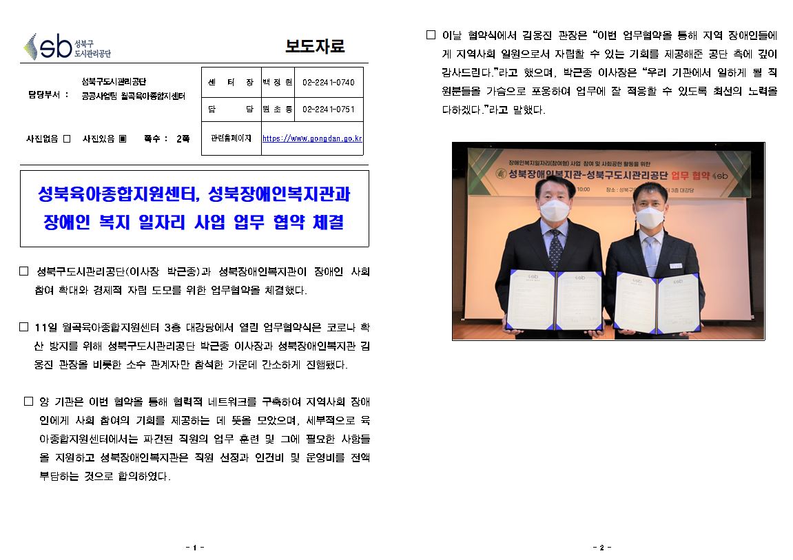 보도자료

담당부서 : 성북구도시관리공단 공공사업팀 월곡육아종합지센터
센  터  장 : 백정현(02-2241-0740)
담     당 : 원초롱(02-2241-0751)
관련홈페이지: https://www.gongdan.go.kr

사진있음 ▣ 쪽수 :  2쪽

성북육아종합지원센터, 성북장애인복지관과 장애인 복지 일자리 사업 업무 협약 체결

□ 성북구도시관리공단(이사장 박근종)과 성북장애인복지관이 장애인 사회 참여 확대와 경제적 자립 도모를 위한 업무협약을 체결했다.
□ 11일 월곡육아종합지원센터 3층 대강당에서 열린 업무협약식은 코로나 확
산 방지를 위해 성북구도시관리공단 박근종 이사장과 성북장애인복지관 김 용진 관장을 비롯한 소수 관계자만 참석한 가운데 간소하게 진햄됐다.
□ 양 기관은 이번 협약을 통해 협력적 네트워크를 구축하여 지역사회 장애 인에게 사회 참여의 기회를 제공하는 데 뜻을 모았으며, 세부적으로 육 아종합지원센터에서는 파견된 직원의 업무 훈련 및 그에 필요한 사항들 올 지원하고 성북장애인복지관은 직원 선정과 인건비 및 운영비를 전액 부담하는 것으로 합의하였다.
□ 이날 협약식에서 김용진 관장은 “이번 업무협약을 통해 지역 장애인들에
게 지역사회 일원으로서 자립할 수 있는 기회를 제공해준 공단 측에 깊이 감사드린다.”라고 했으며, 박근종 이사장은 “우리 기관에서 일하게 될 직 원분들을 가슴으로 포용하여 업무에 잘 적응할 수 있도록 최선의 노력을 다하겠다.”라고 말했다.
