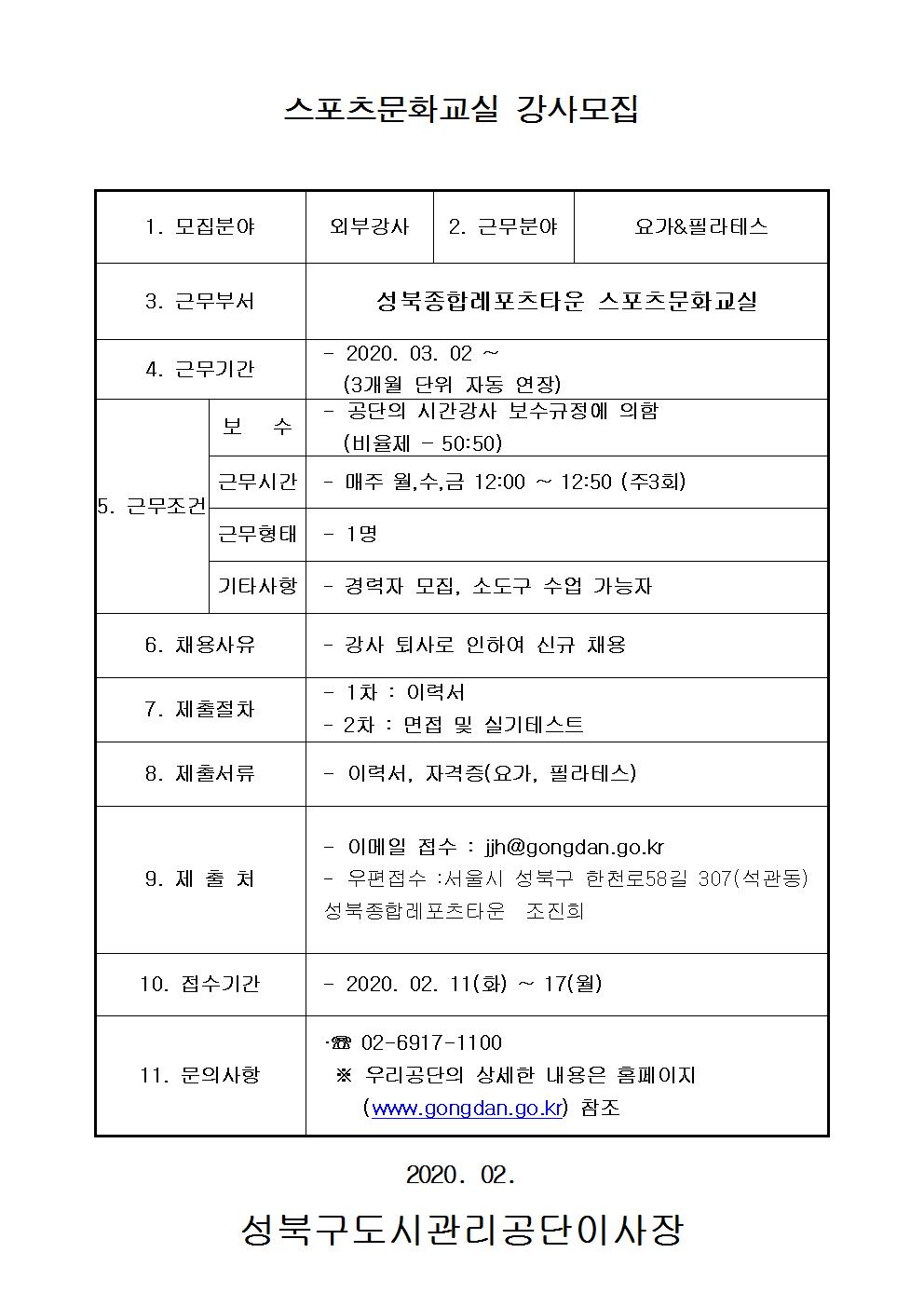 스포츠문화교실 강사모집
1.모집분야 외부강사
2.근무분야 요가&필라테스
3.근무부서 성북종합레포츠타운 스포츠문화교실
4.근무기간 2020.03.02~ (3개월 단위 자동 연장)
5.근무조건 보수:공단의시간강사 보수규정에의함(비율제-50:50) 근무시간:매주 월수금 12:00~12:50(주3회) 근무형태:1명 기타사항 경력자모집,소도구 수업가능자
6.채용사유 강사퇴사로 인하여 신규채용
7.제출절차 1차:이력서 2차:면접및 실기테스트
8.제출서류 이력서,자격증(요가,필라테스)
9.제출처 이메일접수:jjh@gongdan.go.kr 우편접수:서울시 성북구 한천로58길 307(석관동) 성북종합레포츠타운 조진희
10.접수기간 2020.02.11(화) ~ 17(월)
11.문의사항 02-6917-1100 우리공단의 상세한 내용은 홈페이지(www.gongdan.go.kr)참조
2020.02
성북구도시관리공단이사장