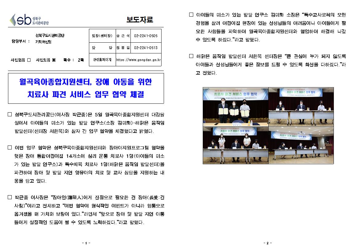 보도자료

담당부서 : 성북구도시관리공단 기획혁신팀
팀장(센터장) : 송근석 02-2241-0505
담당 : 정봄길 02-2241-0513
사진없음 □ 사진있음 ▣ 쪽수 : 2쪽
관련홈페이지 https://www.gongdan.go.kr

월곡육아종합지원센터, 장애 아동을 위한 치료사 파견 서비스 업무 협약 체결

□ 성북구도시관리공단(이사장 박근종)은 5일 월곡육아종합지원센터 대강당 실에서 아이들의 미소가 있는 발달 연구소(소장 김미화)-해맑은 움직임 발달센터(센터장 서한묵)와 삼자 간 업무 협약을 체결했다고 밝혔다.
□ 이번 업무 협약은 성북구육아종합지원센터와 장애아지원프로그램 협약을 맺은 장애 통합어린이집 14개소에 심리 운동 치료사 1명(아이들의 미소 가 있는 발달 연구소)과 특수체육 치료사 1명(해맑은 움직임 발달센터)올 파견하여 장애 및 발달 지연 영유아의 치료 및 교사 상담을 지원하는 내 용을 담고 있다.
□ 박근종 이사장은 “장애인(人)에게 진정으로 필요한 건 장애(長긴 사랑)”이라고 전제하고 “이번 협약이 형식적인 이벤트가 아니라 행동으로 옮겨졌을 때 가치와 보람이 있다.”라면서 “앞으로 장애 및 발달 지연 아동 들에게 실질적인 도움이 될 수 있도록 노력하겠다.”라고 말했다.
아□ 이들의 미소가 있는 발달 연구소 김미화 소장은 “특수교사로써의 오랜 경험을 살려 어린이집 현장에 있는 선생님들의 어려움이나 아이들에게 필 요한 사항들을 파악하여 월곡육아종합지원센터와 협업하여 해결해 나갈 수 있도록 하겠다.”라고 말했다.
□ 해맑은 움직임 발달센터 서한욱 센터장은 “큰 관심에 누가 되지 않도록 아이들과 선생님들에게 좋은 정보를 드릴 수 있도록 최선을 다하겠다.”라 고 전했다.