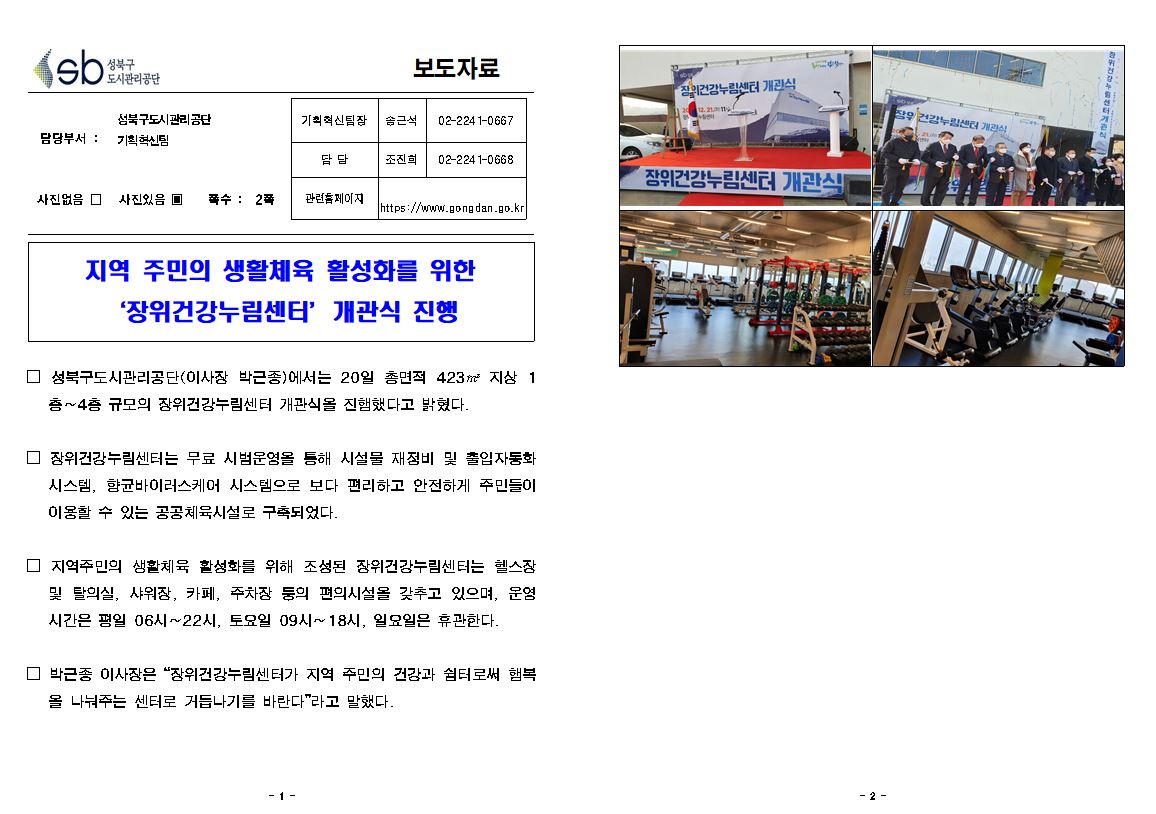 성북구 도시관리공단
보도자료
담당부서 : 성북구도시관리공단 기획혁신팀
사진있음
쪽수 2쪽
기획혁신팀장 송근석 02-2241-0667
담당 조진희 02-2241-0668
관련홈페이지 https://www.gongdan.go.kr

지역 주민의 생활체육 활성화를 위한 '장위건강누림센터’ 개관식 진행
□ 성북구도시관리공단(이사장 박근종)에서는 20일 총면적 423㎡ 지상1층~4층 규모의 장위건강누림센터 개관식을 진행했다고 밝혔다.
□ 장위건강누림센터는 무료 시범운영을 통해 시설물 재정비 및 출입자동화 시스템, 향균바이러스케어 시스템으로 보다 편리하고 안전하게 주민들이 이용할 수 있는 공공체육시설로 구축되었다.
□ 지역주민의 생활체육 활성화를 위해 조성된 장위건강누림센터는 헬스장
및 탈의실, 샤워장, 카페, 주차장 등의 편의시설을 갖추고 있으며, 운영 시간은 평일 06시 ~ 22시, 토요일 09시~ 18시, 일요일은 휴관한다.
□ 박근종 이사장은 '장위건강누림센터가 지역 주민의 건강과 쉼터로써 햄복
을 나눠주는 센터로 거듭나기를 바란다'라고 말했다.