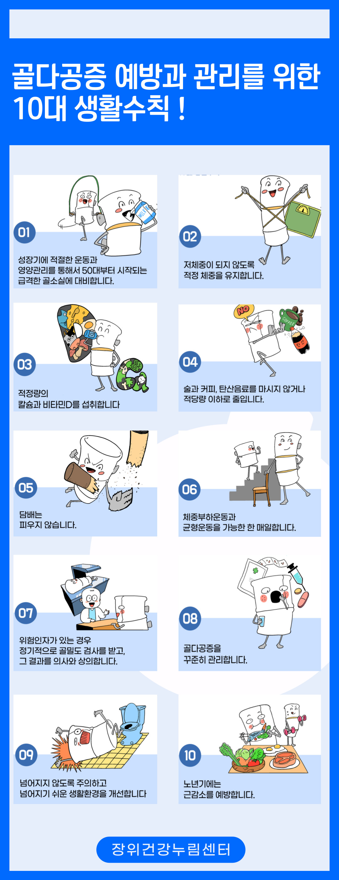 골다공증 예방과 관리를 위한 10대 생활수칙!
01성장기에 적절한 운동과 영양관리를 통해서 50대부터 시작되는 급격한 골소실에 대비합니다.
02 저체중이 되지 않도록 적정 체중을 유지합니다.
03 적정량의 칼슘과 비타민D를 섭취합니다
04 술과 커피, 탄산음료를 마시지 않거나 적당량 이하로 줄입니다.
NO COFFEE 탄산 
05 담배는 피우지 않습니다.
06 체중부하운동과 균형운동을 가능한 한 매일합니다.
07 위험인자가 있는 경우 정기적으로 골밀도 검사를 받고, 그 결과를 의사와 상의합니다.
08 골다공증을 꾸준히 관리합니다.
09 넘어지지 않도록 주의하고 생활환경을 개선합니다
10 노년기에는 넘어지기 쉬운  근감소를 예방합니다.


장위건강누림센터