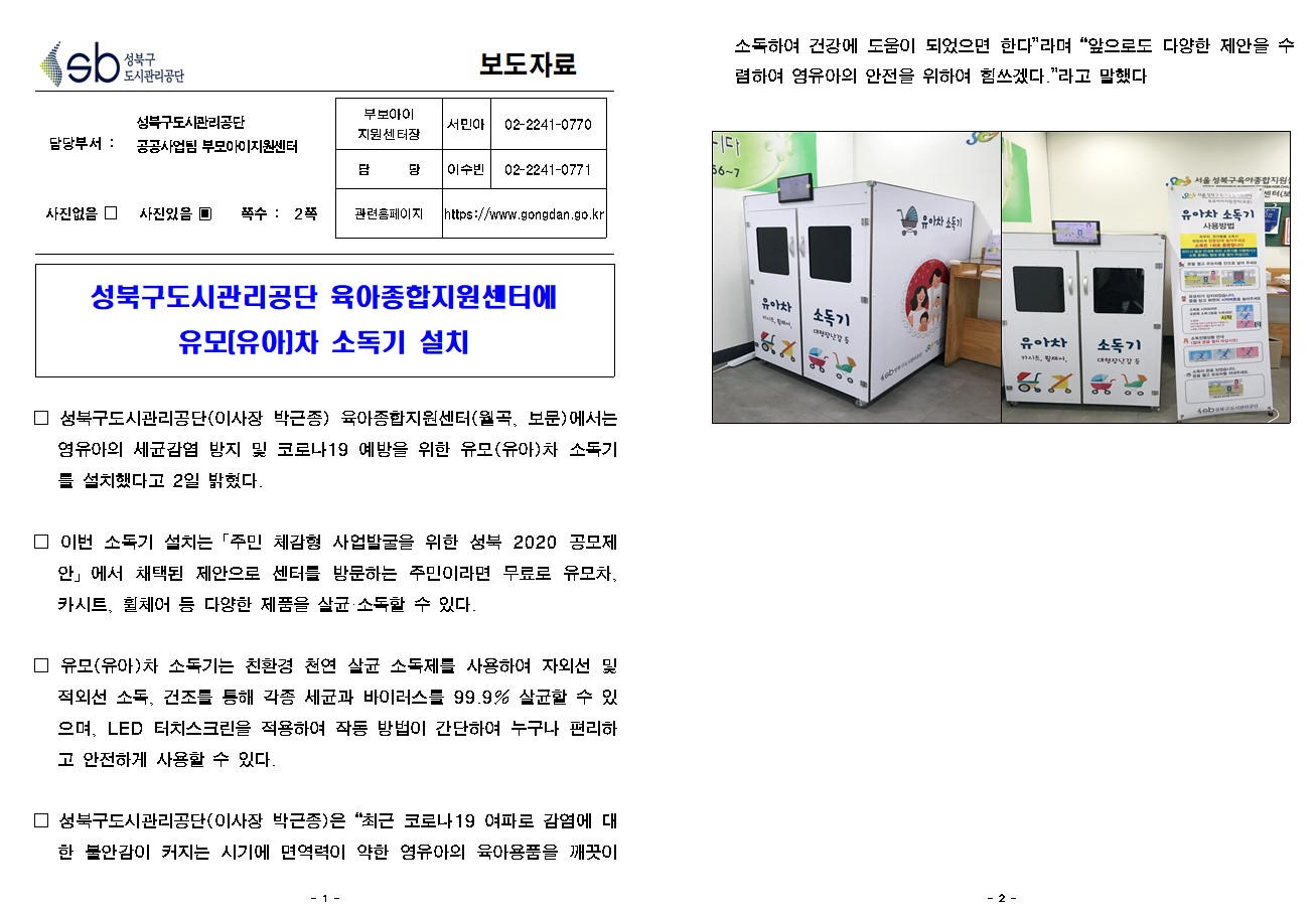 SB성북구 도시관리공단 보도자료
담당부서 : 공공사업팀 부모아이지원센터
사진 있음 쪽수 2쪽

부보아이 지원센터장 : 서민아 (02-2241-0770)
담당 : 이수빈 (02-2241-0771)
관련홈페이지 :  https://www.gongdan.go.kr

성북구도시관리공단 육아종합지원센터에
유모(유아)차 소독기 설치

□ 성북구도시관리공단(이사장 박근종) 육아종합지원센터(월곡, 보문)에서는 영유아의 세균감염 방지 및 코로나19 예방을 위한 유모(유아)차 소독기를 설치했다고 2일 밝혔다.
□ 이번 소독기 설치는「주민 체감형 사업발굴을 위한 성북 2020 공모제안」에서 채택된 제안으로 센터를 방문하는 주민이라면 무료로 유모차, 카시트, 휠체어 등 다양한 제품을 살균·소독할 수 있다.
□ 유모(유아)차 소독기는 친환경 천연 살균 소독제를 사용하여 자외선 및 적외선 소독, 건조를 통해 각종 세균과 바이러스를 99.9% 살균할 수 있으며, LED 터치스크린을 적용하여 작동 방법이 간단하여 누구나 편리하고 안전하게 사용할 수 있다.
□ 성북구도시관리공단(이사장 박근종)은 최근 코로나19 여파로 감염에 대한 불안감이 커지는 시기에 면역력이 약한 영유아의 육아용품을 깨끗이 소독하여 건강에 도움이 되었으면 한다'라며 '앞으로도 다양한 제안을 수렴하여 영유아의 안전을 위하여 힘쓰겠다.'라고 말했다