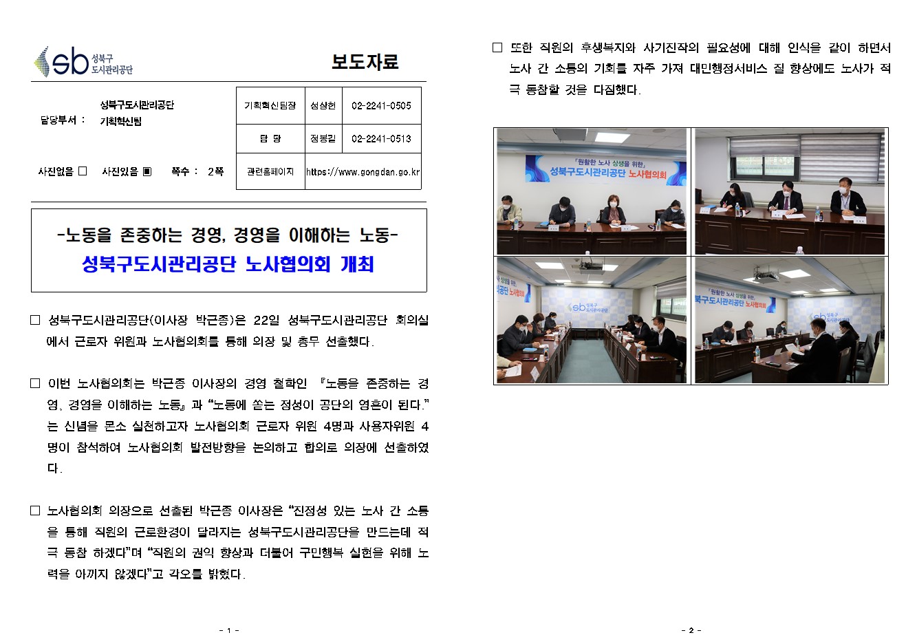 SB성북구 도시관리공단 보도자료
담당부서 : 성북구도시관리공단 기획혁신팀
사진 있음 쪽수 2쪽

기획혁신팀장 : 성상헌 (02-2241-0505)
담당 : 정봉길 (02-2241-0513)
관련홈페이지 :  https://www.gongdan.go.kr

-노동을 존중하는 경영, 경영을 이해하는 노동-
성북구도시관리공단 노사협의회 개최

□ 성북구도시관리공단(이사장 박근종)은 22일 성북구도시관리공단 회의실에서 근로자 위원과 노사협의회를 통해 의장 및 총무 선출했다.
□ 이번 노사협의회는 박근종 이사장의 경영 철학인 『노동을 존중하는 경영, 경영을 이해하는 노동』과 '노동에 쏟는 정성이 공단의 영혼이 된다.'는 신념을 몬소 실천하고자 노사협의회 근로자 위원 4명과 사용자 위원 4명이 참석하여 노사협의회 발전방향을 논의하고 합의로 의장에 선출하였다.
□ 노사협의회 의장으로 선출된 박근종 이사장은 '진정성 있는 노사 간 소통을 통해 직원의 근로환경이 달라지는 성북구도시관리공단을 만드는데 적극 동참 하겠다'며 '직원의 권익 향상과 더불어 구민행복 실현을 위해 노력을 아끼지 않겠다'고 각오를 밝혔다.
□ 또한 직원의 후생복지와 사기진작의 필요성에 대해 인식을 같이 하면서 노사 간 소통의 기회를 자주 가져 대민행정서비스 질 향상에도 노사가 적극 동참할 것을 다짐했다.