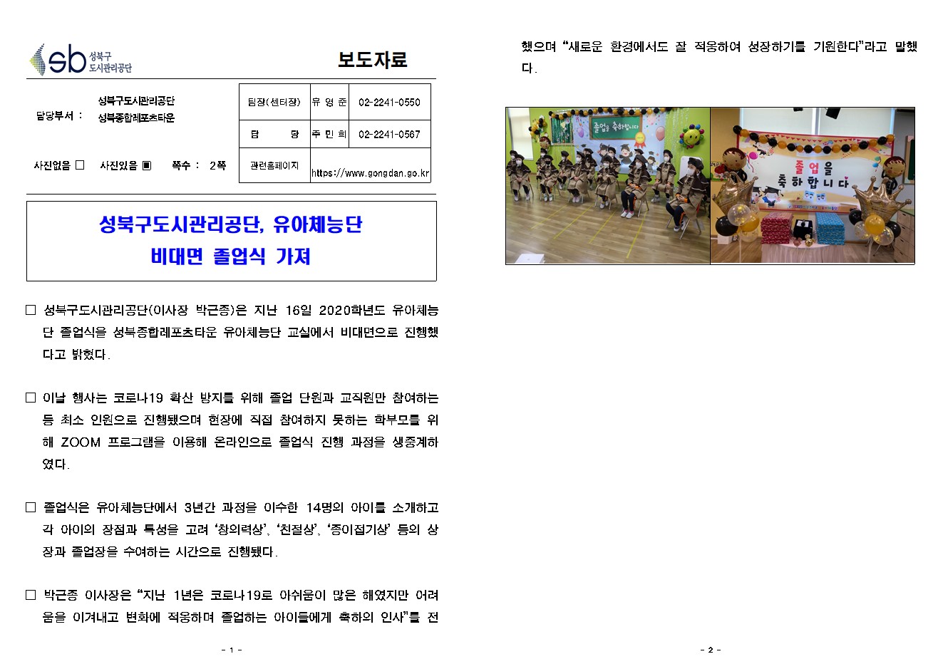 
보도자료

담당부서 : 성북구도시관리공단 성북종합레포츠타운


팀장(센터장) : 유 영 준 (02-2241-0550)
담       당 : 주 민 희 (02-2241-0567)
관련홈페이지 : https://www.gongdan.go.kr

사진있음 ▣ 쪽수 :  2쪽

성북구도시관리공단, 유아체능단 
비대면 졸업식 가져

□ 성북구도시관리공단(이사장 박근종)은 지난 16일 2020학년도 유아체능단 졸업식을 성북종합레포츠타운 유아체능단 교실에서 비대면으로 진행했다고 밝혔다.

□ 이날 행사는 코로나19 확산 방지를 위해 졸업 단원과 교직원만 참여하는 등 최소 인원으로 진행됐으며 현장에 직접 참여하지 못하는 학부모를 위해 ZOOM 프로그램을 이용해 온라인으로 졸업식 진행 과정을 생중계하였다. 

□ 졸업식은 유아체능단에서 3년간 과정을 이수한 14명의 아이를 소개하고 각 아이의 장점과 특성을 고려 ‘창의력상’, ‘친절상’, ‘종이접기상’ 등의 상장과 졸업장을 수여하는 시간으로 진행됐다. 

□ 박근종 이사장은 “지난 1년은 코로나19로 아쉬움이 많은 해였지만 어려움을 이겨내고 변화에 적응하며 졸업하는 아이들에게 축하의 인사”를 전했으며 “새로운 환경에서도 잘 적응하여 성장하기를 기원한다”라고 말했다. 
