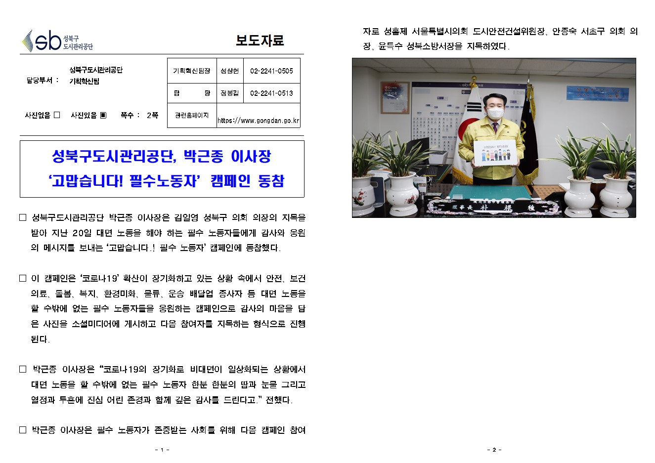 SB성북구 도시관리공단 보도자료
담당부서 : 성북구도시관리공단 기획혁신팀
사진 있음 쪽수 2쪽

기획혁신팀장 : 성상헌 (02-2241-0505)
담당 : 정봉길 (02-2241-0513)
관련홈페이지 :  https://www.gongdan.go.kr

성북구도시관리공단, 박근종 이사장 ‘고맙습니다! 필수노동자’캠페인 동참

□ 성북구도시관리공단 박근종 이사장은 김일영 성북구 의회 의장의 지목을 받아 지난 20일 대면 노동을 해야 하는 필수 노동자들에게 감사와 응원의 메시지를 보내는 ‘고맙습니다.! 필수 노동자’ 캠페인에 동참했다. 
□ 이 캠페인은 ‘코로나19’ 확산이 장기화하고 있는 상황 속에서 안전, 보건의료, 돌봄, 복지, 환경미화, 물류, 운송 배달업 종사자 등 대면 노동을 할 수밖에 없는 필수 노동자들을 응원하는 캠페인으로 감사의 마음을 담은 사진을 소셜미디어에 게시하고 다음 참여자를 지목하는 형식으로 진행된다. 
□ 박근종 이사장은 '코로나19의 장기화로 비대면이 일상화되는 상황에서 대면 노동을 할 수밖에 없는 필수 노동자 한분 한분의 땀과 눈물 그리고 열정과 투혼에 진심 어린 존경과 함께 깊은 감사를 드린다고.' 전했다. 
□ 박근종 이사장은 필수 노동자가 존중받는 사회를 위해 다음 캠페인 참여자로 성흠제 서울특별시의회 도시안전건설위원장, 안종숙 서초구 의회 의장, 윤득수 성북소방서장을 지목하였다. 
