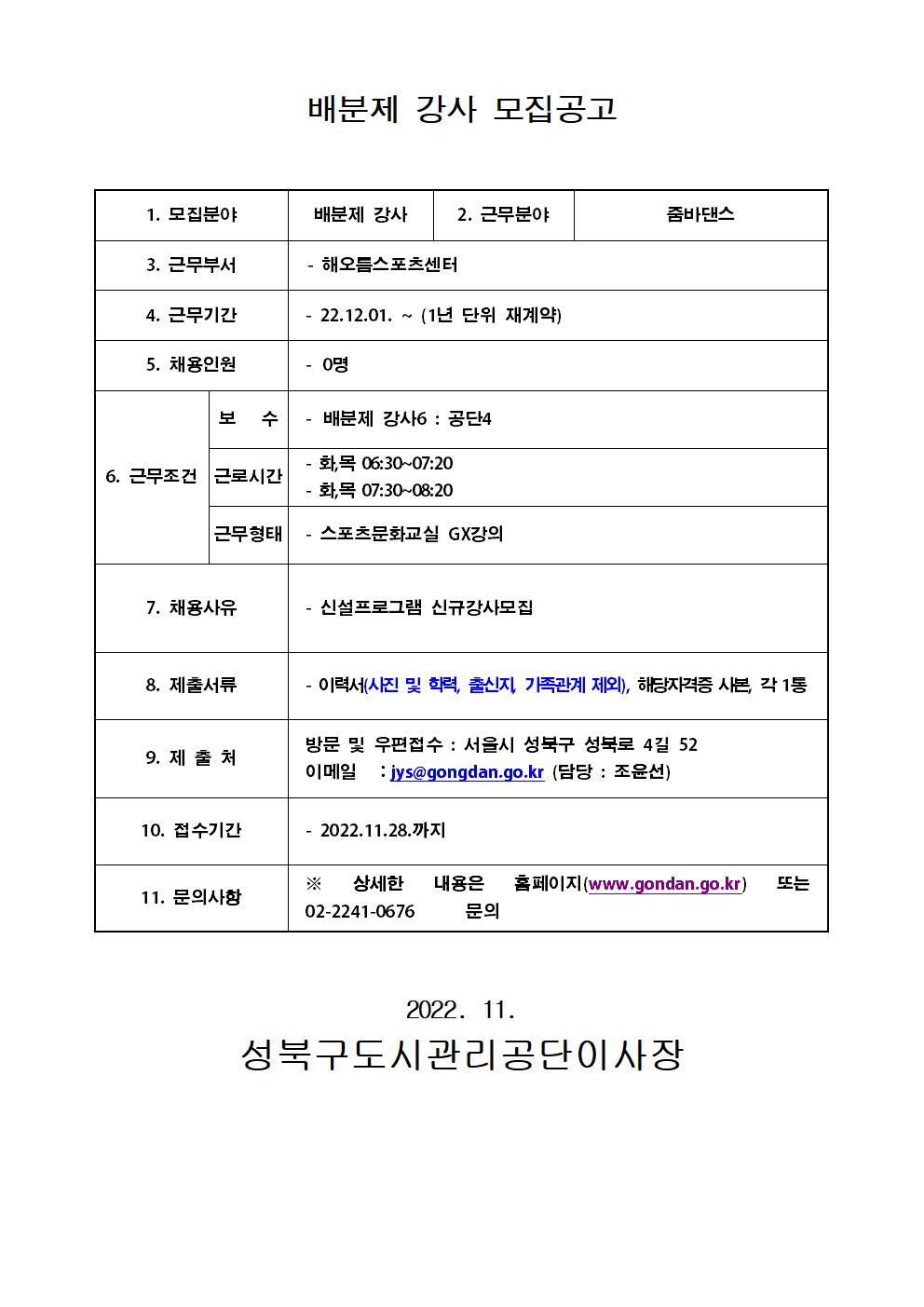 
배분제 강사 모집공고
1. 모집분야 :배분제 강사
2. 근무분야:줌바댄스
3. 근무부서:해오름스포츠센터
4. 근무기간:22.12.01. ~ (1년 단위 재계약)
5. 채용인원:0명
6. 근무조건 보 수:배분제 강사
 근로시간:화,목 06:30~07:20 /화목 07:30~08:20
근무형태:스포츠문화교실 GX강의
7. 채용사유:신설프로그램 신규강사모집
8. 제출서류:이력서(사진 및 학력, 출신지, 가족관계 제외), 해당자격증 사본 각 1통
9. 제출처:방문 및 우편접수 : 서울시 성북구 성북로 4길 52
이메일 : jys@gongdan.go.kr (담당 : 조윤선)
10. 접수기간:2022.11.28.까지
11. 문의사항:* 상세한 내용은 홈페이지(www.gondan.go.kr) 또는 02-2241-0676 문의

2022. 11.
성북구도시관리공단이사장
