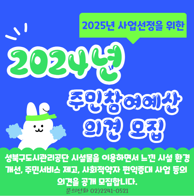  2025년 사업선정을 위한
  2024년 주민참여예산 의견 모집
  성북구도시관리공단 시설물을 이용하면서 느낀 시설 환경개선, 주민서비스 제고, 사회적약자 편익증대 사업 등의 의견을 공개 모집합니다. 
  문의전화 02)2241-0521