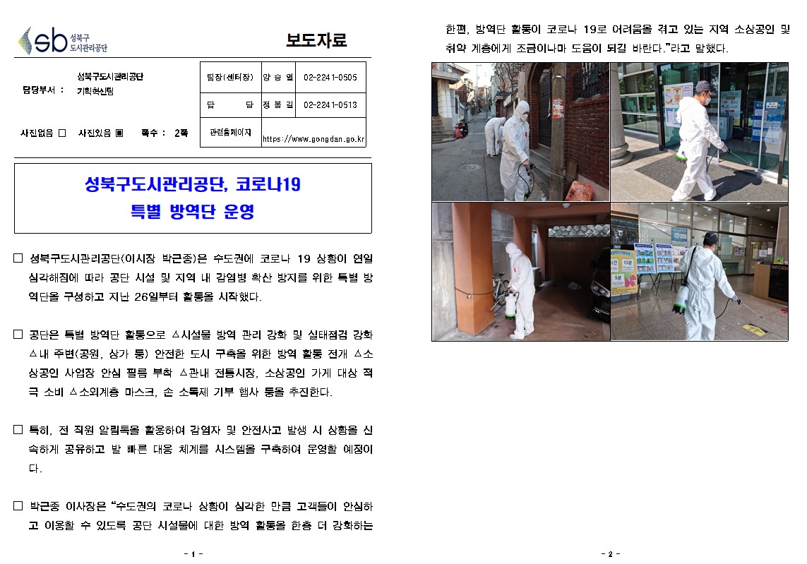성북구 도시관리공단
보도자료
담당부서 : 성북구도시관리공단  기획혁신팀
사진있음 쪽수: 2쪽
팀장(센터장) | 양승열 | 02-224 1-0505
담당 | 정봄길 | 02-2241-0513
관련 페이지
https://www.gongdan.go.kr

성북구도시관리공단, 코로나19
특별 방역단 운영
□ 성북구도시관리공단(이시장 박근종)은 수도권에 코로나 19 상황이 연일 심각해짐에 따라 공단 시설 및 지역 내 감염병 확산 방지를 위한 특별 방 역단을 구성하고 지난 26일부터 활동을 시작했다.
□ 공단은 특별 방역단 활동으로 시설물 방역 관리 강화 및 실태점검 강화 ▲ 내 주변(공원, 상가 등 안전한 도시 구축을 위한 방역 활동 전개 스소 상공인 사업장 안심 필름 부착 관내 전통시장, 소상공인 가게 대상 적 극 소비 △소외계층 마스크, 손 소독제 기부 햄사 등을 추진한다.
□ 특히, 전 직원 알림톡을 활용하여 감염자 및 안전사고 발생 시 상황을 신 속하게 공유하고 발 빠른 대응 체계를 시스템을 구축하여 운영할 예정이
□ 박근종 이사장은 '수도권의 코로나 상황이 심각한 만큼 고객들이 안심하
고 이용할 수 있도록 공단 시설물에 대한 방역 활동을 한좀 더 강화하는
한편, 방역단 활동이 코로나 19로 어려움을 겪고 있는 지역 소상공인 및 취약 계층에게 조금이나마 도움이 되길 바란다.'라고 말했다.



