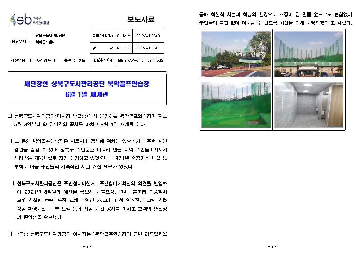 성북구 도시관리공단
보도자료
담당부서 : 성북구도시관리공단 북악골프센터
사진있음
쪽수 2쪽
팀장(센터장) 이강소 02-2241-0640
담당 나인근 02-2241-0641
관련홈페이지 https://www.gongdan.go.kr
새단장한 성북구도시관리공단 북악골프연습장 6월 1일 재개관
□ 성북구도시관리공단(이사장 박근종)에서 운영하는 북악골프연습장이 지난 5월 3일부터 약 한달간의 공사를 마치고 6월 1일 재개관 했다.
□ 그 동안 북악골프연습장은 서울시내 중심에 위치에 있으면서도 주변 자연 경관을 즐길 수 있어 성북구 주민뿐만 아니라 인근 지역 주민들에게까지 사랑받는 체육시설로 자리 매김하고 있었으나, 1971년 준공이후 시설 노 후화로 이용 주민들의 지속적인 시설 개선 요구가 있었다.
□ 성북구도시관리공단은 주민참여예산제, 주민참여 기획단의 의견을 반영하여 2021년 8억원의 예산을 확보해 스골프망, 윈치, 볼공급 이송장치 교체 철탑 보수, 도장 교체 안전 캐노피, 타석 인조잔디 교체 화 장실 환경개선, 내부 도색 둥의 시설 개선 공사를 마치고 고객의 안전성 과 편의성을 확보했다.
□ 박근종 성북구도시관리공단 이사장은 '북악골프연습장의 금번 리모델링을 통해 최신식 시설과 최상의 환경으로 재정비 한 만큼 앞으로도 변함없이 구민들의 불편없이 이용할 수 있도록 최선을 다해 운영하겠다'고 밝혔다.
