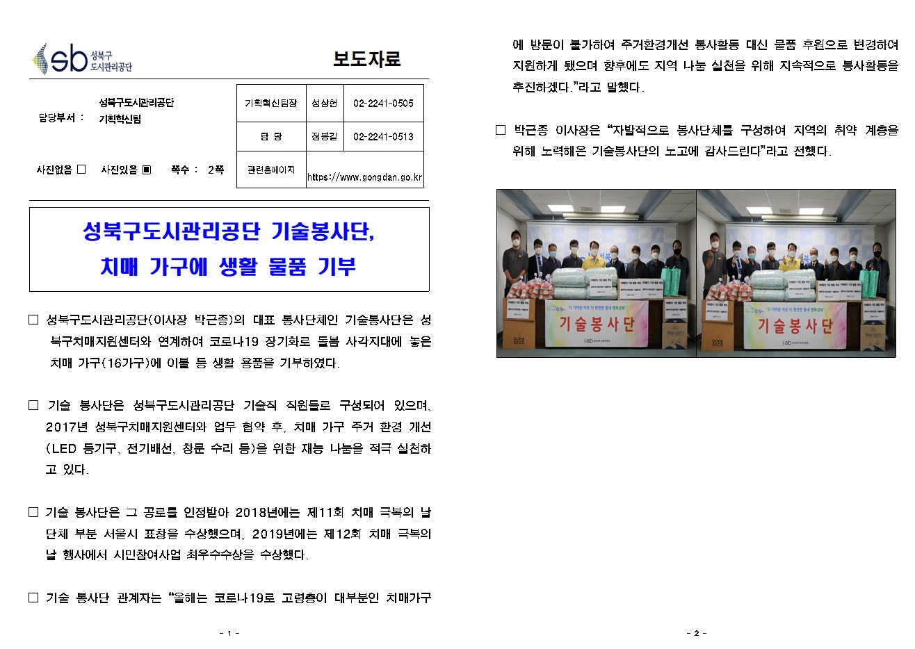 SB성북구 도시관리공단 보도자료
담당부서 : 성북구도시관리공단 기획혁신팀
사진 있음 쪽수 2쪽

기획혁신팀장 : 성상헌 (02-2241-0505)
담당 : 정봉길 (02-2241-0513)
관련홈페이지 :  https://www.gongdan.go.kr

성북구도시관리공단 기술봉사단,
치매 가구에 생활 물품 기부

□ 성북구도시관리공단(이사장 박근종)의 대표 봉사단체인 기술봉사단은 성북구치매지원센터와 연계하여 코로나19 장기화로 돌봄 사각지대에 놓은 치매 가구(16가구)에 이불 등 생활 용품을 기부하였다. 
□ 기술 봉사단은 성북구도시관리공단 기술직 직원들로 구성되어 있으며, 2017년 성북구치매지원센터와 업무 협약 후, 치매 가구 주거 환경 개선(LED 등기구, 전기배선, 창문 수리 등)을 위한 재능 나눔을 적극 실천하고 있다. 
□ 기술 봉사단은 그 공로를 인정받아 2018년에는 제11회 치매 극복의 날 단체 부분 서울시 표창을 수상했으며, 2019년에는 제12회 치매 극복의 날 행사에서 시민참여사업 최우수수상을 수상했다.
□ 기술 봉사단 관계자는 '올해는 코로나19로 고령층이 대부분인 치매가구에 방문이 불가하여 주거환경개선 봉사활동 대신 물품 후원으로 변경하여 지원하게 됐으며 향후에도 지역 나눔 실천을 위해 지속적으로 봉사활동을 추진하겠다.'라고 말했다. 
□ 박근종 이사장은 '자발적으로 봉사단체를 구성하여 지역의 취약 계층을 위해 노력해온 기술봉사단의 노고에 감사드린다'라고 전했다.