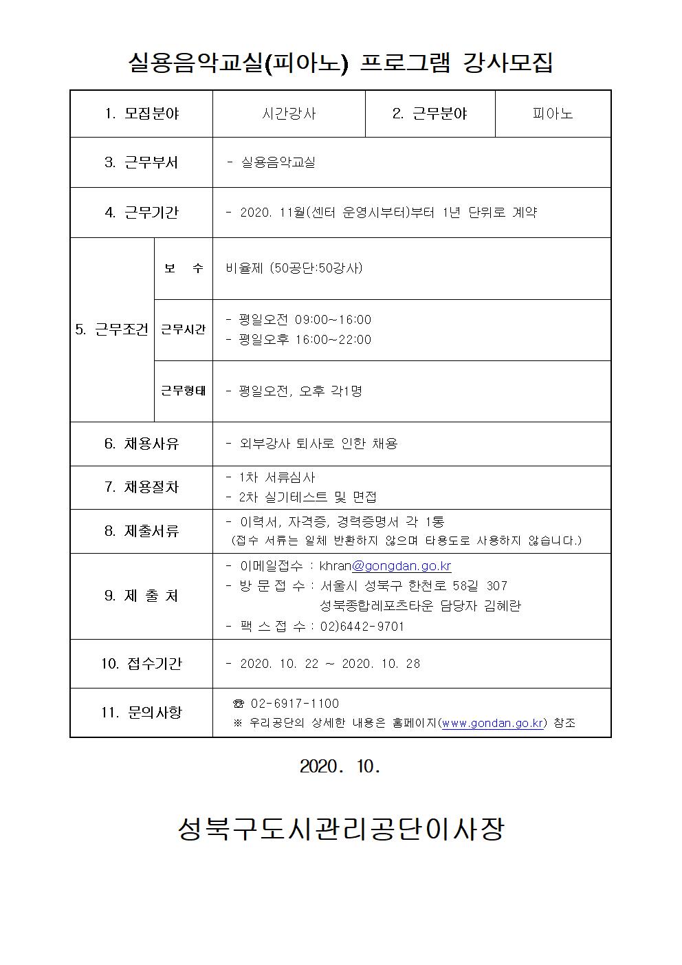실용음악교실(피아노) 프로그램 강사모집
1.모집문야 시간강사
2.근무분야 피아노
3.근무부서 실용음악교실
4.근무기간 2020.11월(센터 운영시부터)부터 1년 단위로 계약
5.근무조건 보수 : 비율제(50공단:50강사) 근무시간 : 평일오전 09:00~16:00 평일오후 16:00~22:00 근무형태 평일오전, 오후 각1명
6.채용사유 외부강사 퇴사로 인한 채용
7.채용절차 1차서류심사 2차 실기테스트 및 면접
8.제출서류 이력서,자격증,경력증명서 각 1통(접수서류는 일체 반환하지 않으며 타용도로 사용하지 않습니다.)
9.제출처 이메일접수:khran@gongdan.go.kr 방문접수:서울시 성북구 한천로 58길 307 성북종합레포츠타운 담당자 김혜란 팩스접수:02)6442-9701
10.접수기간 2020.10.22~2020.10.28
11.문의사항 02-6917-1100 우리공단의 상세한 내용은 홈페이지(www.gongdan.go.kr)참조
2020.10
성북구도시관리공단이사장