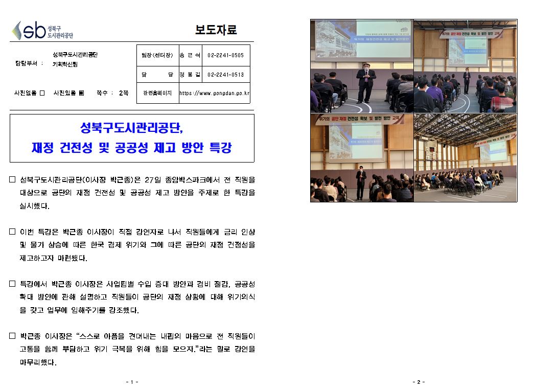 보도자료

담당부서 :성북구도시관리공단 기획혁신팀
팀장(센터장) : 송근석 02-2241-0505
담당:정봉길 02-2241-0513
사진있음 쪽수 : 2쪽
 관련홈페이지 https://www.gongdan.go.kr

성북구도시관리공단,재정 건전성 및 공공성 제고 방안 특강
□ 성북구도시관리공단(이사장 박근종)은 27일 종암박스파크에서 전 직원을 대상으로 공단의 재정 건전성 및 공공성 제고 방안을 주제로 한 특강을 실시했다.
□ 이번 특강은 박근종 이사장이 직접 강연자로 나서 직원들에게 금리 인상 및 물가 상승에 따른 한국 경제 위기와 그에 따른 공단의 재정 건정성을 제고하고자 마련됐다.
특강에서 박근종 이사장은 사업팀별 수입 증대 방안과 경비 절감, 공공성 확대 방안에 관해 설명하고 직원들이 공단의 재정 상황에 대해 위기의식 을 갖고 업무에 임해주기를 강조했다.
□ 박근종 이사장은 