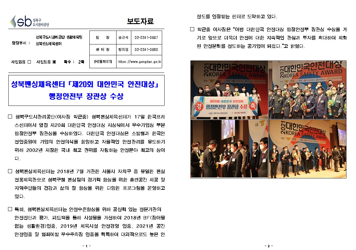 
성북구 도시관리공단
보도자료
담당부서 : 성북구도시관리공단 생활체육팀 성북펜싱체육센터
사진있음 
쪽수 2쪽
팀장 | 송근석 | 02-2241-0667
센터장 | 방지영 | 02-2241-0680
관련롭페이지  
https://www.gongdan.go.kr

성북펜싱체육센터 「제20회 대한민국 안전대상」
행정안전부 장관상 수상

□ 성북구도시관리공단(이사장 박근종) 성북펜싱체육센터가 17일 한국프레
스센터에서 열린 제20회 대한민국 안전대상 시상식에서 우수기업상 부문 햄정안전부 장관상을 수상하였다. 대한민국 안전대상은 소방청과 한국안 전인증원이 기업의 안전의식을 함양하고 자율적인 안전관리를 유도하기 위해 2002년 제정한 국내 최고 권위를 자랑하는 안전분야 최고의 상이
대한민국안전상 KOREA SAFETY AWARD

□ 성북펜싱체육센터는 2018년 7월 개관한 서울시 자치구 중 유일한 펜심 전용체육관으로 성북구 펜싱팀의 경기력 향상을 위한 훈련공간 제공 및 
지역주민들의 건강과 삶의 질 향상을 위한 다양한 프로그램을 운영하고 있다.

□ 특히, 성북펜심체육센터는 안전수준향상을 위해 공신력 있는 전문기관의 안전진단과 평가, 피드백을 통해 시설물을 개선하여 2018년 BF(장애물 없는 생활환경)인증, 2019년 체육시설 안전경영 인증, 2021년 공간 안전인증 및 범죄예방 우수주차장 인증을 획득하여 대외적으로도 높은 안전도를 인정받는 센터로 도약하고 있다.

□ 박근종 이사장은 '이번 대한민국 안전대상 햄정안전부 장관상 수상을 계 기로 앞으로 더욱더 안전에 대한 지속적인 관심과 투자를 확대하여 체화 된 안전문화를 선도하는 공기업이 되겠다.' 고 밝혔다.