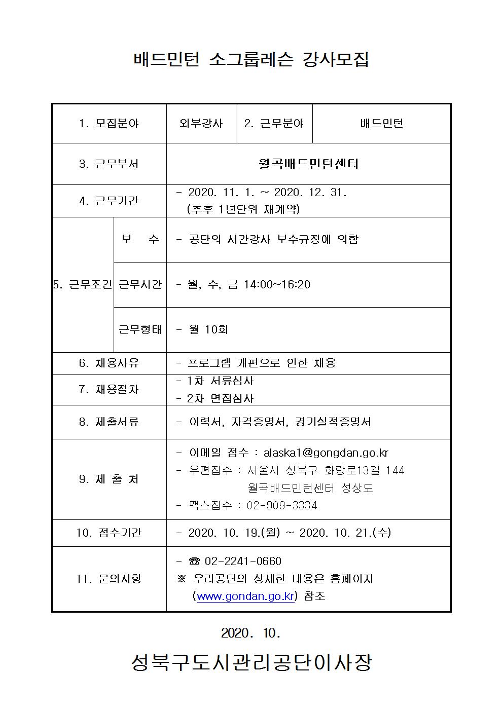 배드민턴 소그룹레슨 강사모집
1.모집분야 외부강사
2.근무분야 배드민턴
3.근무부서 월곡배드민턴센터
4.근무기간 2020.11.1~2020.12.31(추후1년단위재계약)
5.근무조건 보수 공단의 시간강사 보수규정에 의함 근무시간 월수금14:00~16:20 근무형태 월10회
6.채용사유 프로그램 개편으로 인한 채용
7.채용절차 1차서류심사 2차면접심사
8.제출서류 이력서,자격증명서,경기실적증명서
9.제출처 이메일접수:alaska1@gongdan.go.kr 우편접수: 서울시 성북구 화랑로13길 144 월곡배드민턴센터 성상도 팩스접수:02-909-3334
10.접수기간 2020.10.19(월)~2020.10.21(수)
11.문의사항 02-2241-0660 우리공단의 상세한 내용은 홈페이지(www.gongdan.go.kr)참조
2020.10
성북구도시관리공단이사장