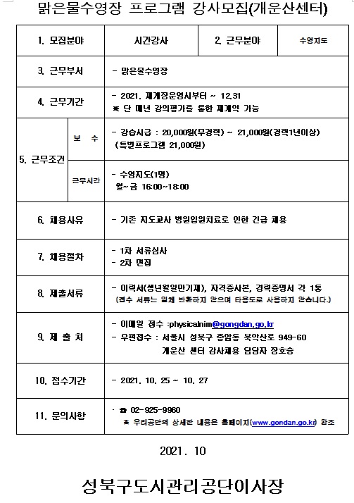 맑은물수영장 프로그램 강사모집(개운산센터)
1. 모집분야 시간강사 2. 근무분야 수영지도 3. 근무부서 맑은물수영장 4. 근무기간 2021, 재개장운영시부터 ~ 12.31 단 매년 강의평가를 통한 재계약 가능
5. 근무조건 보수 강습시급 : 20,000원(무경력) ~ 21,000원(경력1년이상), 근무시간 수영지도(1명) 월~금 16:00 ~18:00
6. 채용사유 기존 지도교사 병원입원치료로 인한 긴급 채용
7 .채용절차 1차서류검사 2차면접
8. 제출서류 이력서(생년월일만기재), 자격증사본, 경력증명서 각 1통(접수 서류는 일체 반환하지 않으며 타용도로 사용하지 않습니다.)
9. 제출처 이메일 접수: physicalnim@gongdan.go.kr 우편접수 : 서울시 성북구 종암동 북악산로 949-60 개운산센터 강사채용 담당자 장호승
10. 접수기간 2021.10.25 ~ 10.27
11. 문의사항 02-925-9960 우리공단의 상세한 내용은 홈페이지 참조 2021.10
성북구도시관리공단이사장 