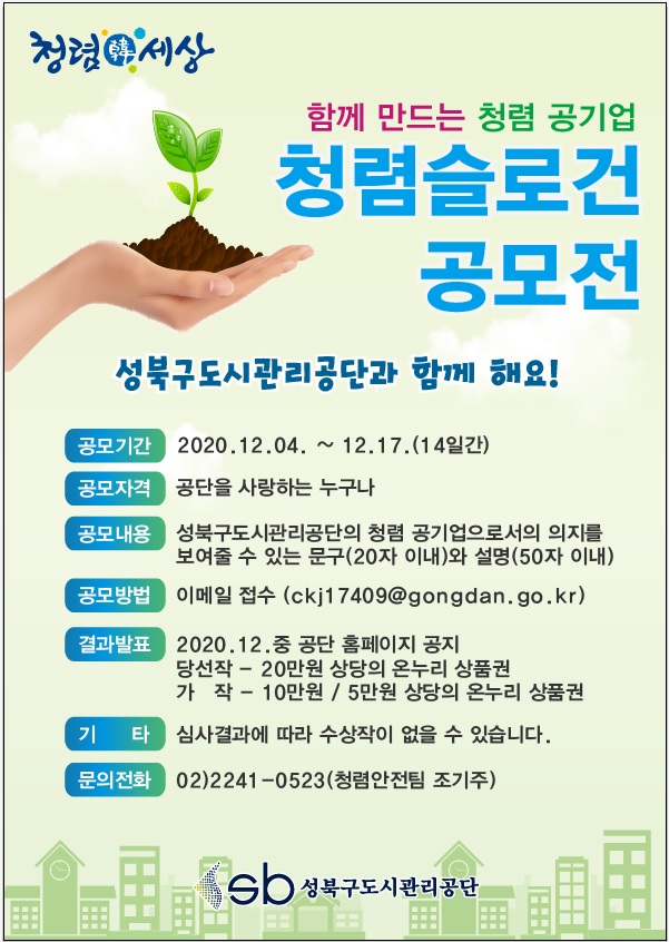 청렴세상
함께 만드는 청렴 공기업 
청렴슬로건 공모전
성북구도시관리공단과 함께 해요!
공모기간 : 2020.12.04 ~ 12.17.(14일간)
공모자격 : 공단을 사랑하는 누구나
공모내용 : 성북구도시관리공단의 청렴 공기업으로서의 의지를 보여줄 수 있는 문구(20자 이내)와 설명(50자 이내)
공모방법 : 이메일 접수(ckj17409@gongdan.go.kr)
결과발표 : 2020.12. 중 공단 홈펭지ㅣ 공지 / 당선작 - 20만원 상당의 온누리 상품권 / 가작 - 10만원, 5만원 상당의 온누리 상품권
기타 : 심사결과에 따라 수상작이 없을 수 있습니다.
문의전화 : 02)2241-0523(청렴안전팀 조기주) 
sb성북구도시관리공단