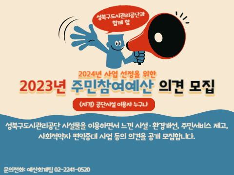 성북구도시관리공단과 함께 할
2024년 사업 선정을 위한
2023년 주민참여예산 의견 모집
<;자격>; 공단시설 이용자누구나
성북구도시관리공단 시설물을 이용하면서 느낀 시설·환경개선, 주민서비스 제고, 사회적약자 편익증대사업 등의 의견을 공개 모집합니다.
문의전화: 예산회계팀 02-2241-0520