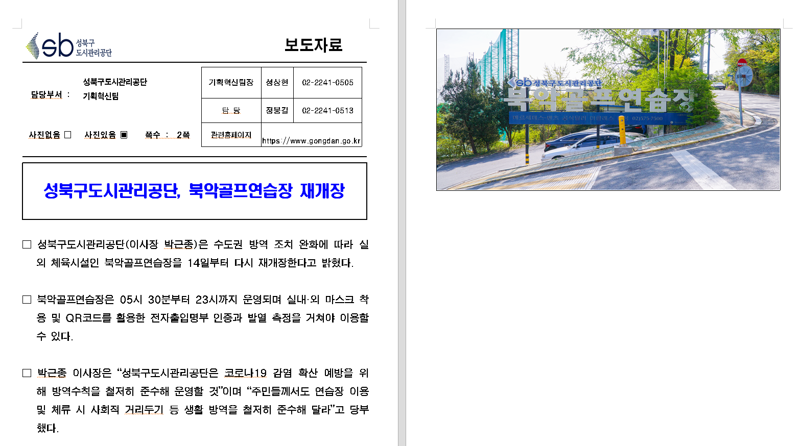 SB성북구 도시관리공단 보도자료
담당부서 : 성북구도시관리공단 기획혁신팀
사진 있음 쪽수 2쪽

기획혁신팀장 : 성상헌 (02-2241-0505)
담당 : 정봉길 (02-2241-0513)
관련홈페이지 :  https://www.gongdan.go.kr

성북구도시관리공단, 북악골프연습장 재개장

□ 성북구도시관리공단(이사장 박근종)은 수도권 방역 조치 완화에 따라 실외 체육시설인 북악골프연습장을 14일부터 다시 재개장한다고 밝혔다.
□ 북악골프연습장은 05시 30분부터 23시까지 운영되며 실내ㆍ외 마스크 착용 및 QR코드를 활용한 전자출입명부 인증과 발열 측정을 거쳐야 이용할 수 있다.
□ 박근종 이사장은 '성북구도시관리공단은 코로나19 감염 확산 예방을 위해 방역수칙을 철저히 준수해 운영할 것'이며 '주민들께서도 연습장 이용 및 체류 시 사회적 거리두기 등 생활 방역을 철저히 준수해 달라'고 당부했다.