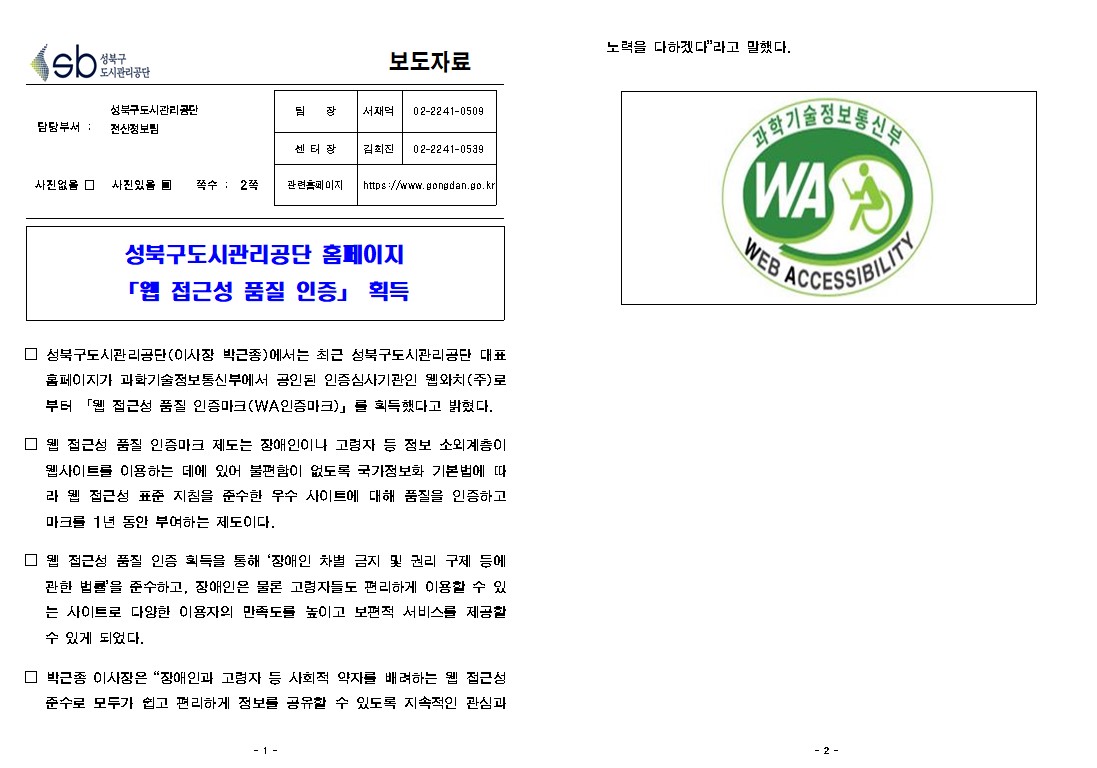 보도자료

담당부서 : 성북구도시관리공단 전산정보팀
팀     장 : 서재억(02-2241-0509)
담     당 : 김희진(02-2241-0539)
관련홈페이지: https://www.gongdan.go.kr

사진있음 ▣ 쪽수 :  2쪽

성북구도시관리공단 홈페이지 「웹 접근성 품질 인증」 획득

□ 성북구도시관리공단(이사장 박근종)에서는 최근 성북구도시관리공단 대표
홈페이지가 과화기술정보통신부에서 공인된 인증심사기관인 웹와치(주) 로 부터 「웹 접근성 품질 인증마크(WA인증마크)」를 획득했다고 밝혔다.
□ 웹 접근성 품질 인증마크 제도는 장애인이나 고령자 등 정보 소외계이 웹사이트를 이용하는 데에 있어 불편함이 없도록 국가정보화 기본법에 따 라 웹 접근성 표준 지침을 준수한 우수 사이트에 대해 품질을 인증하고 마크를 1년 동안 부여하는 제도이다.
□ 웹 접근성 품질 인증 획득을 통해 '장애인 차별 금지 및 권리 구제 등에 관한 법률을 준수하고, 장애인은 물론 고령자들도 편리하게 이용할 수 있 는 사이트로 다양한 이용자의 만족도를 높이고 보편적 서비스를 제공할 수 있게 되었다.
□ 박근종 이사장은 “장애인과 고령자 등 사회적 약자를 배려하는 웹 접근성 준수로 모두가 쉽고 편리하게 정보를 공유할 수 있도록 지속적인 관심과노력을 다하겠다” 라고 말했다.
