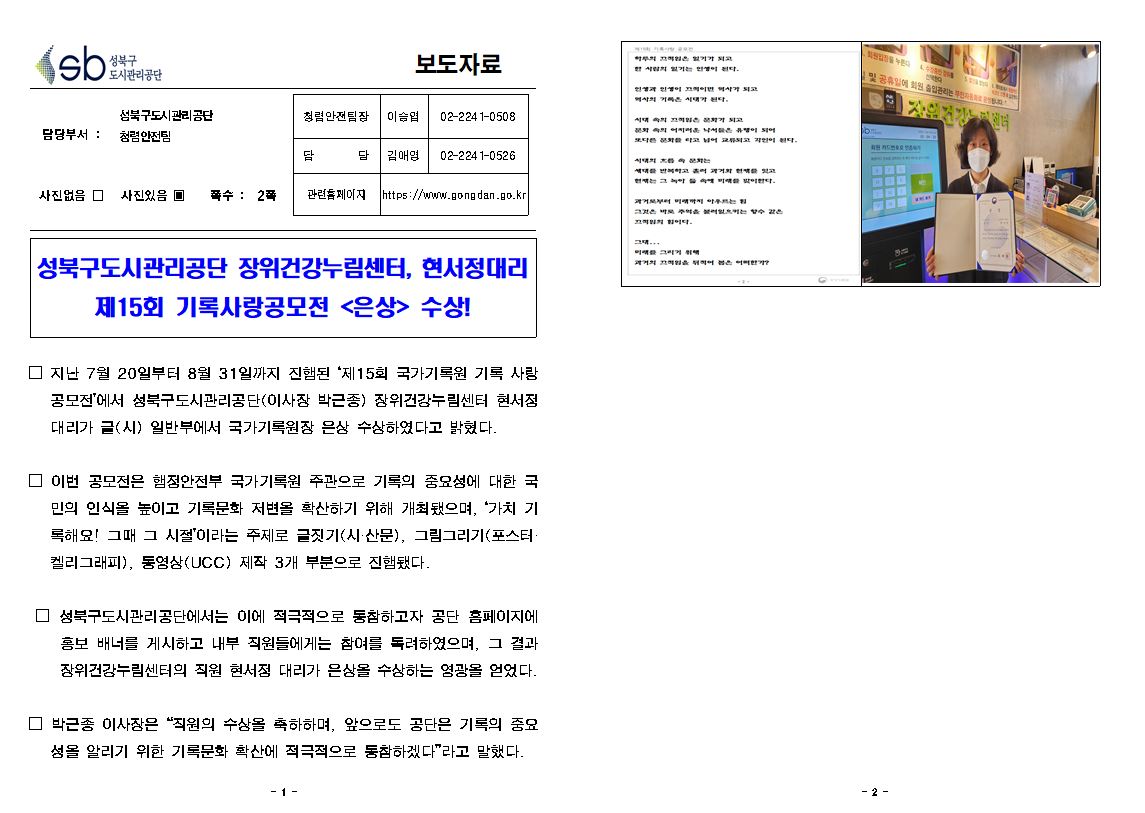 sb 성북구 도시관리공단 보도자료
담당부서:성북구도시관리공단 청렴안전팀
청렴안전팀장:이승엽 02-2241-0508
담당:김애영02-2241-0526
사진있음 ▣ 쪽수 : 2꼭
관련홈페이지 https://www.gongdan.go.kr
성북구도시관리공단 장위건강누림센터, 현서정대리
제15회 기록사랑공모전 <은상> 수상!
□ 지난 7월 20일부터 8월 31일까지 진행된 '제15회 국가기록원 기록 사랑 공모전'에서 성북구도시관리공단(이사장 박근종) 장위건강누림센터 현서정 대리가 글(시) 일반부에서 국가기록원장 은상 수상하였다고 밝혔다.
□ 이번 공모전은 행정안전부 국가기록원 주관으로 기록의 중요성에 대한 국 민의 인식을 높이고 기록문화 저변을 확산하기 위해 개최됐으며, '가치 기 록해요! 그때 그 시절'이라는 주제로 글짓기(시·산문), 그림그리기(포스터· 켈리그래피), 동영상(UCC) 제작 3개 부문으로 진행됐다.
□ 성북구도시관리공단에서는 이에 적극적으로 동참하고자 공단 홈페이지에 홍보 배너를 게시하고 내부 직원들에게는 참여를 독려하였으며, 그 결과 장위건강누림센터의 직원 현서정 대리가 은상을 수상하는 영광을 얻었다.
□ 박근종 이사장은 “직원의 수상을 축하하며, 앞으로도 공단은 기록의 중요 성을 알리기 위한 기록문화 확산에 적극적으로 동참하겠다”라고 말했다. 