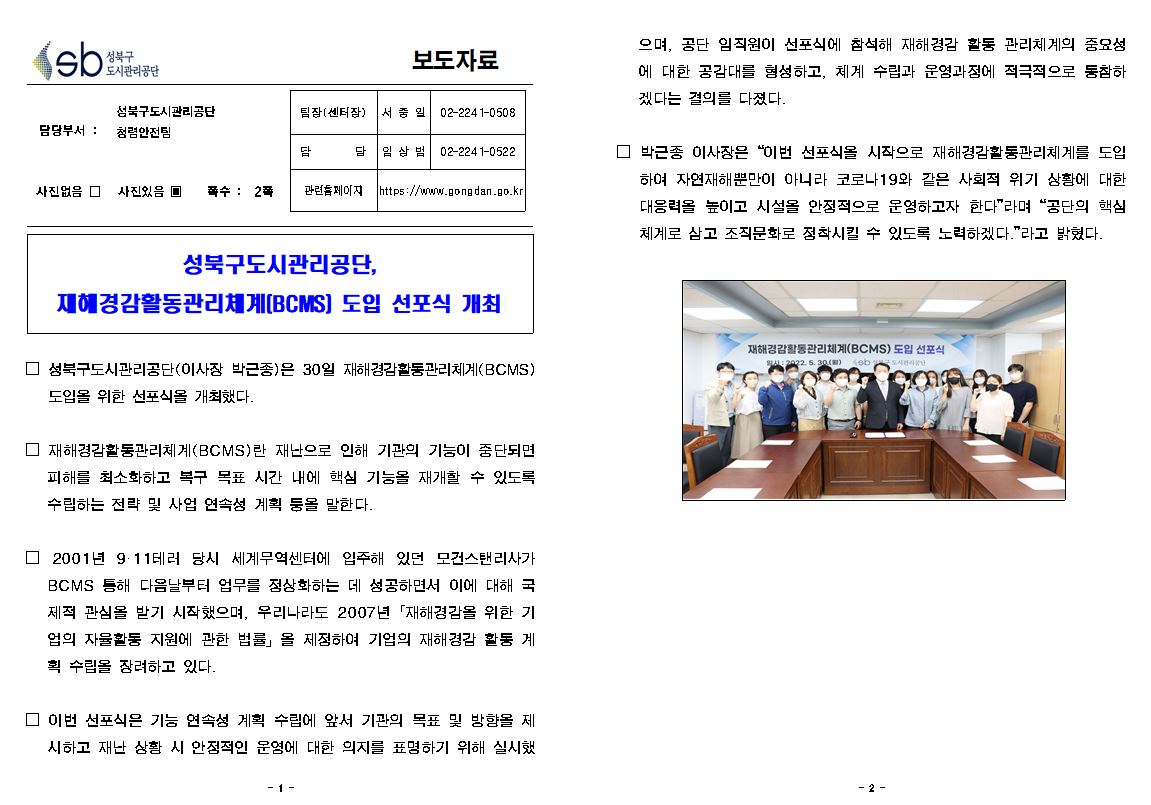 보도자료

담당부서 : 성북구도시관리공단 청렴안전팀
팀장(센터장) : 서중일 02-2241-0508
담당 :  임상범 02-2241-0522
사진없음 □ 사진있음 ▣ 쪽수 : 2쪽
관련홈페이지 https://www.gongdan.go.kr

성북구도시관리공단, 재해경감활동관리체계(BCMS) 도입 선포식 개최

□ 성북구도시관리공단(이사장 박근종)은 30일 재해경감활동관리체계(BCMS) 도입을 위한 선포식을 개최했다.
□ 재해경감활동관리체계(BCMS)란 재난으로 인해 기관의 기능이 중단되면 피해를 최소화하고 복구 목표 시간 내에 핵심 기능을 재개할 수 있도록 수립하는 전략 및 사업 연속성 계획 둥을 말한다.
□ 2001년 9·11테러 당시 세계무역센터에 입주해 있던 모건스탠리사가 BCMS 통해 다음날부터 업무를 정상화하는 데 성공하면서 이에 대해 국 제적 관심을 받기 시작했으며, 우리나라도 2007년 「재해경감을 위한 기 업의 자율활동 지원에 관한 법률」을 제정하여 기업의 재해경감 활동 계 획 수립을 장려하고 있다.
□ 이번 선포식은 기능 연속성 계획 수립에 앞서 기관의 목표 및 방향을 제 시하고 재난 상황 시 안정적인 운영에 대한 의지를 표명하기 위해 실시했으며, 공단 임직원이 선포식에 참석해 재해경감 활동 관리체계의 중요성 에 대한 공감대를 형성하고, 체계 수립과 운영과정에 적극적으로 동참하 겠다는 결의를 다졌다.
□ 박근종 이사장은 “이번 선포식을 시작으로 재해경감활동관리체계를 도입 하여 자연재해뿐만이 아니라 코로나19와 같은 사회적 위기 상황에 대한 대응력을 높이고 시설을 안정적으로 운영하고자 한다”라며 “공단의 핵심 •체계로 삼고 조직문화로 정착시킬 수 있도록 노력하겠다.”라고 밝혔다.
