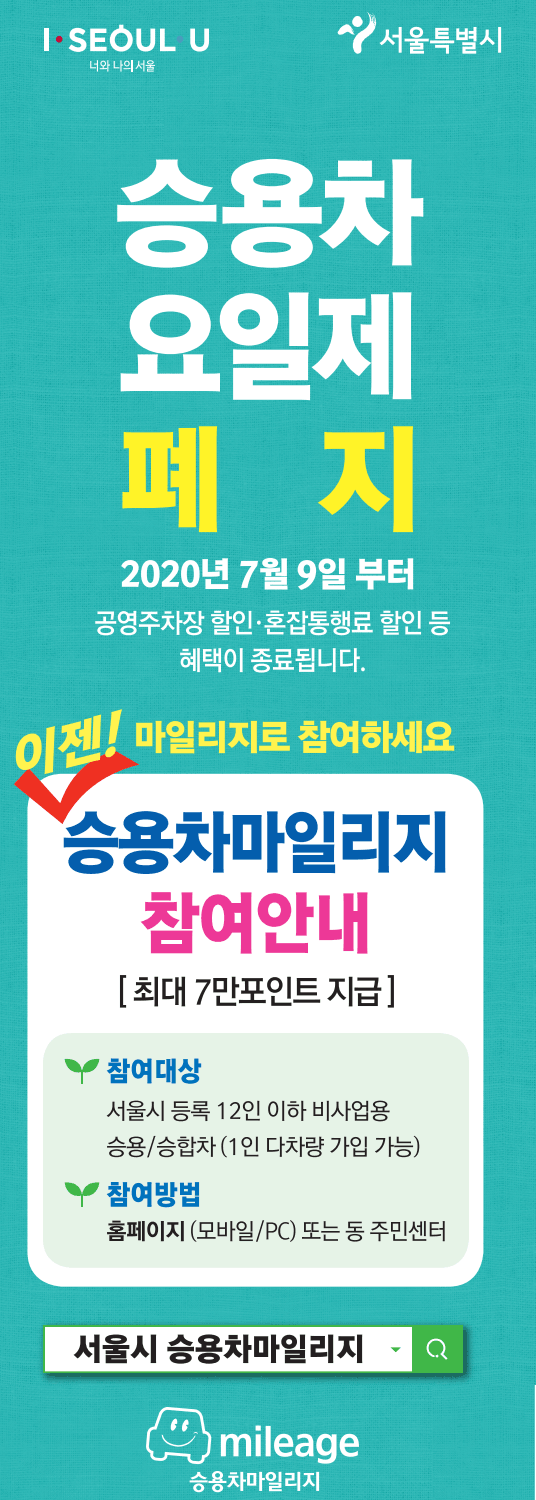 I SEOUL U 너와 나의 서울 서울특별시
승용차 요일제 폐지
2020년 7월 9일 부터
공영주차장 할인, 혼잡통행료 할인 등 혜택이 종료됩니다.
이젠! 마일리지로 참여하세요
승용차마일리지 참여안내 [최대 7만포인트 지급]
참여대상 : 서울시 등록 12인 이하 비사업용 승용/ 승합차(1인 다차량 가입 가능)
참여방법 : 홈페이지(모바일/PC) 또는 동 주민센터
서울시 승용차 마일리지 MILEAGE 승용차마일리지