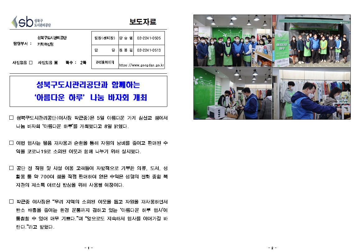 성북구도시관리공단 보도자료
담당부서 성북구도시관리공단 기획혁신팀
팀장(센터장) : 양승열 02-2241-0505
담당 : 정봉길 02-2241-0513
관련홈페이지 : https://www.gongdan.go.kr
사진있음 쪽수: 2쪽
성북구도시관리공단과 함께하는 아름다운 하루 나눔 바자회 개최
성북구도시관리공단(이사장 박근종)은 5일 아름다운 가게 삼선교 점에서 나눔 바자회 아름다운 하루를 개최했다고 8일 밝혔다.
이번 행사는 물품 재사용과 순환을 통해 자원의 낭비를 줄이고 판매된 수익을 코로나 19로 소외된 이웃과 함께 나누기 위해 실시했다.
공단 전 직원 및 시설 이용 고객들의 자발적으로 기부한 의류, 도서, 생활용품 등 약 700여 점을 직접 판매하여 얻은 수익은 생명의 전화 종합 복지관의 저소득 어르신 밥상을 위해 사용될 예정이다
박근종 이사장은 우리 지역의 소외된 이웃을 돕고 자원을 재사용하면서 탄소 배출을 줄이는 환경 운동까지 겸하고 있는 아름다운 하루 행사에 동참할 수 있어 매우 기쁘다며 앞으로도 지속해서 행사를 이어가길 바란다라고 말했다.
