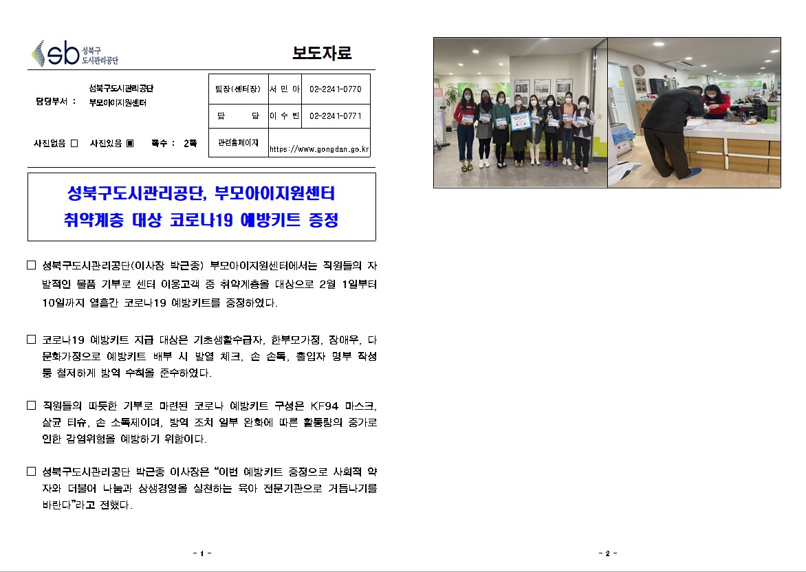 
보도자료

담당부서 : 성북구도시관리공단 부모아이지원센터

팀장(센터장) : 서 민 아 (02-2241-0770)
담       당 : 이 수 빈 (02-2241-0771)
관련홈페이지 : https://www.gongdan.go.kr

사진있음 ▣ 쪽수 :  2쪽

성북구도시관리공단, 부모아이지원센터
취약계층 대상 코로나19 예방키트 증정

□ 성북구도시관리공단(이사장 박근종) 부모아이지원센터에서는 직원들의 자발적인 물품 기부로 센터 이용고객 중 취약계층을 대상으로 2월 1일부터 10일까지 열흘간 코로나19 예방키트를 증정하였다.

□ 코로나19 예방키트 지급 대상은 기초생활수급자, 한부모가정, 장애우, 다문화가정으로 예방키트 배부 시 발열 체크, 손 손독, 출입자 명부 작성 등 철저하게 방역 수칙을 준수하였다.

□ 직원들의 따듯한 기부로 마련된 코로나 예방키트 구성은 KF94 마스크, 살균 티슈, 손 소독제이며, 방역 조치 일부 완화에 따른 활동량의 증가로 인한 감염위험을 예방하기 위함이다.

□ 성북구도시관리공단 박근종 이사장은 “이번 예방키트 증정으로 사회적 약자와 더불어 나눔과 상생경영을 실천하는 육아 전문기관으로 거듭나기를 바란다”라고 전했다.
