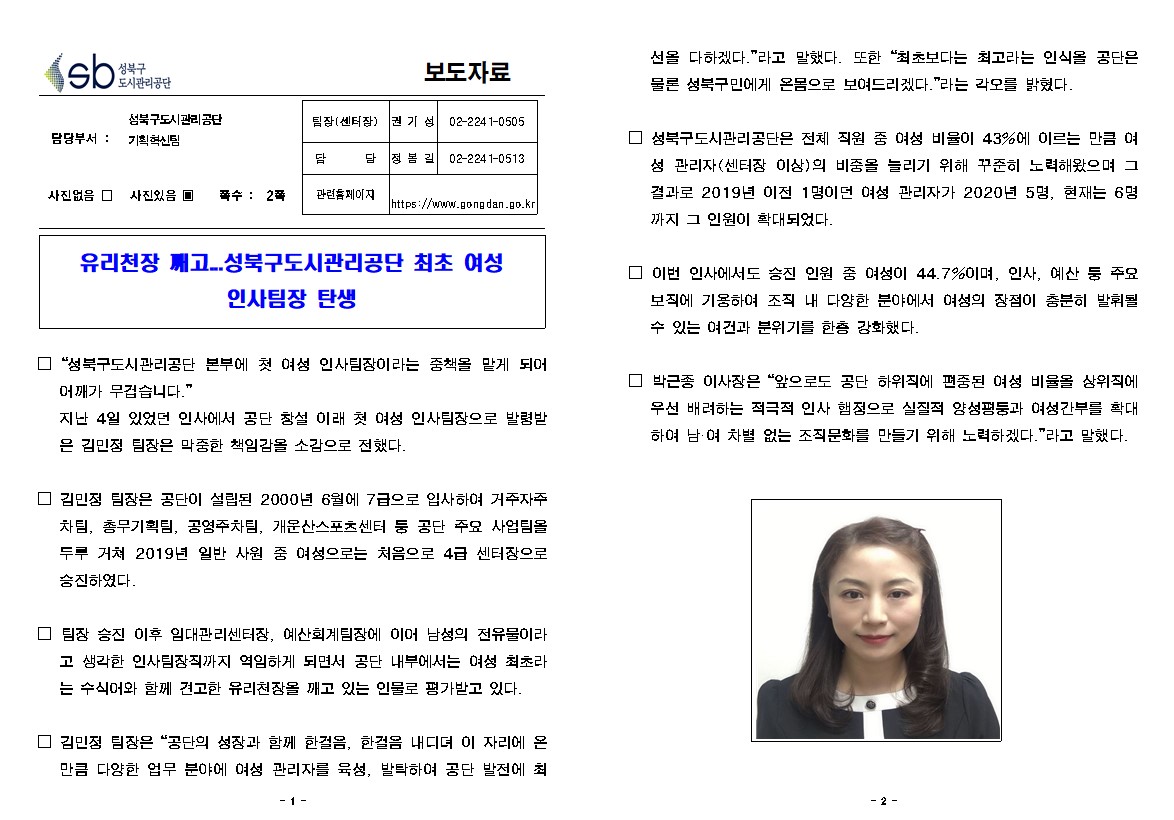 성북구 도시관리공단보도자료
담당부서 : 성북구도시관리공 단기획혁신팀
사진있음(짝수2매)
팀장(센터장) : 권 기 성 02-2241-0505
담당 : 장봉길 02-2241-0513
관련홈페이지 : https://www.gong dan.go.kr

유리천장 깨고..성북구도시관리공단 최초 여성 인사팀장 탄생

□ 성북구도시관리공단 본부에 첫 여성 인사팀장이라는 중책을 맡게 되어 어깨가 무겁습니다. 지난 4일 있었던 인사에서 공단 창설 이래 첫 여성 인사팀장으로 발령발 은 김민정 팀장은 막중한 책임감을 소감으로 전했다.
□ 김민정 팀장은 공단이 설립된 2000년 6월에 7급으로 입사하여 거주자주 차팀, 총무기획팀, 공영주차팀, 개운산스포츠센터 등 공단 주요 사업팀을 두루 거쳐 2019년 일반 사원 중 여성으로는 처음으로 4급 센터장으로 승진하였다.
□ 팀장 승진 이후 임대관리센터장, 예산회계팀장에 이어 남성의 전유물이라 고 생각한 인사팀장직까지 역임하게 되면서 공단 내부에서는 여성 최초라 는 수식어와 함께 견고한 유리천장을 깨고 있는 인물로 평가받고 있다.
□ 김민정 팀장은 공단의 성장과 함께 한걸음, 한걸음 내디뎌 이 자리에 온 만큼 다양한 업무 분야에 여성 관리자를 육성, 발탁하여 공단 발전에 최선을 다하겠다.라고 말했다. 또한 최초보다는 최고라는 인식을 공단은 물론 성북구민에게 온몸으로 보여드리겠다.라는 각오를 밝혔다.
□ 성북구도시관리공단은 전체 직원 중 여성 비율이 43%에 이르는 만큼 여성 관리자 (센터장 이상)의 비중을 늘리기 위해 꾸준히 노력해왔으며 그 결과로 2019년 이전 1명이던 여성 관리자가 2020년 5명, 현재는 6명 까지 그 인원이 확대되었다.
□ 이번 인사에서도 승진 인원 중 여성이 44.7%이며, 인사, 예산 둥 주요 보직에 기용하여 조직 내 다양한 분야에서 여성의 장점이 충분히 발휘될 수 있는 여건과 분위기를 한층 강화했다.
□ 성북구도시관리공단 본부에 첫 여성 인사팀장이라는 중책을 맡게 되어 어깨가 무겁습니다. 지난 4일 있었던 인사에서 공단 창설 이래 첫 여성 인사팀장으로 발령발 은 김민정 팀장은 막중한 책임감을 소감으로 전했다.
□ 박근종 이사장은 앞으로도 공단 하위직에 편중된 여성 비율을 상위직에 우선 배려하는 적극적 인사 햄정으로 실질적 양성평둥과 여성간부를 확대 하여 남·여 차별 없는 조직문화를 만들기 위해 노력하겠다.라고 말했다.