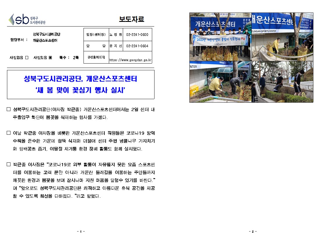 성북구 도시관리공단 보도자료
담당부서 : 성북구 도시관리공단 개운산스포츠 센터
사진있음,쪽수 : 2쪽

팀장(센터장) : 노 령 현 02-224 1-0600
담담 : 윤지 선 02-224 1-0604
관련 페이지 : https://www.gong dan.go.kr

성북구 도시관리공단, 2021년 개운산센터 봄맞이 식목행사 새 봄 맞이 꽃심기 행사 실시

□ 성북구도시관리공단(이사장 박근종) 개운산스포츠센터에서는 2일 센터 내 주출입구 화단에 봄꽃을 식재하는 햄사를 가졌다.
□ 이날 박근종 이사장을 비롯한 개운산스포츠센터 직원들은 코로나19 방역 수칙을 준수한 가운데 철쭉 식재와 더불어 센터 주변 넝쿨나무 가지치기 와 담배꽁초 줍기, 이물질 제거둥 환경 정비 활동도 함께 실시했다.
□ 박근종 이사장은 코로나19로 외부 활통이 자유롭지 못한 요즘 스포츠센
터를 이용하는 고객 뿐만 아니라 개운산 둘레길을 이용하는 주민들까지 깨끗한 환경과 봄꽃을 보며 잠시나마 지친 마음을 달랠수 있기를 바란다. 며 앞으로도 성북구도시관리공단은 쾌적하고 아름다운 휴식 공간을 제공 할 수 있도록 최선을 다하겠다. 라고 말했다.
