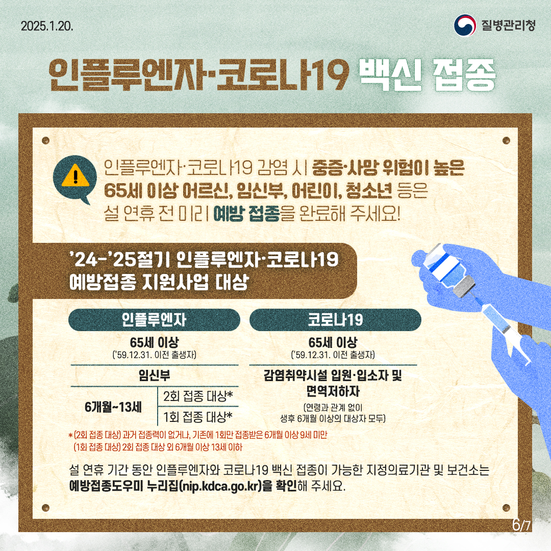 2025.1.20 질병관리청. 
  인플루엔자·코로나19 백신 접종
  인플루엔자·코로나19 감염 시 중증·사망 위험이 높은 65세 이상 어르신, 임신부, 어린이, 청소년 등은 설 연휴 전 미리 예방 접종을 완료해 주세요!

  '24-'25절기 인플루엔자·코로나19 예방접종 지원사업 대상
  인플루엔자 
  65세 이상('59.12.31. 이전 출생자) 
  임신부 
  6개월~13세 (2회 접종 대상*) 
  6개월~13세 (1회 접종 대상*) 
  ※임신부 중 *(2회 접종 대상) 과거 접종력이 없거나 기존에 1회만 접종받은 6개월 이상 9세 미만 / 임신부 중 *(1회 접종 대상) 2회 접종 대상 외 6개월 이상 13세 이하 

  코로나19
  65세 이상('59.12.31. 이전 출생자)
  감염취약시설 입원·입소자 및 면역저하자(연령과 관계 없이 생후 6개월 이상의 대상자 모두)

  설 연휴 기간 동안 인플루엔자와 코로나19 백신 접종이 가능한 지정의료기관 및 보건소는 예방접종 도-우-미 누리집(nip.kdca.go.kr)을 확인해 주세요. 
  현재 6페이지 전체 7페이지 중