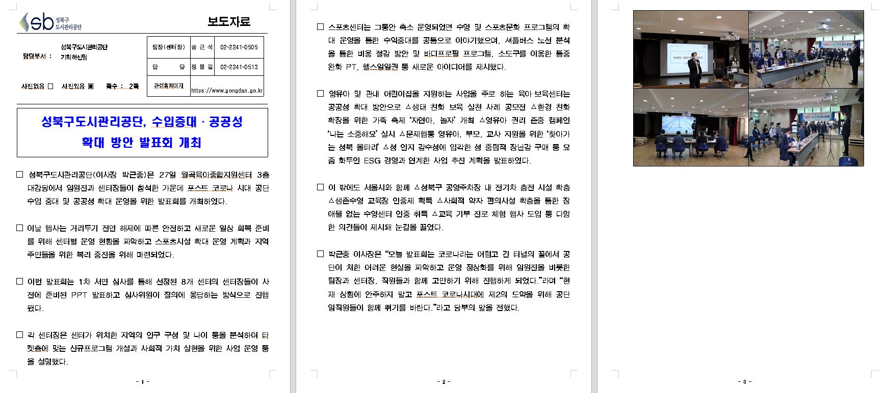 보도자료

담당부서 : 성북구도시관리공단 기획혁신팀
팀장(센터장) : 송근석 02-2241-0505
담당 : 정봄길 02-2241-0513
사진없음 □ 사진있음 ▣ 쪽수: 2쪽
관련홈페이지 https://www.gongdan.go.kr

성북구도시관리공단, 수입증대·공공성 확대 방안 발표회 개최

□ 성북구도시관리공단(이사장 박근종)은 27일 월곡육아종합지원센터 3층 대강당에서 임원진과 센터장들이 참석한 가운데 포스트 코로나 시대 공단 수입 증대 및 공공성 확대 운영을 위한 발표회를 개최하였다.
이날 행사는 거리두기 전면 해제에 따른 안전하고 새로운 일상 회복 준비 를 위해 센터별 운영 현황을 파악하고 스포츠시설 확대 운영 계획과 지역 주민들을 위한 복리 증진을 위해 마련되었다.
이번 발표회는 1차 서면 심사를 통해 선정된 8개 센터의 센터장들이 사 전에 준비된 PPT 발표하고 심사위원이 질의에 응답하는 방식으로 진행 됐다.
□ 각 센터장은 센터가 위치한 지역의 인구 구성 및 나이 둥을 분석하여 탔 켓층에 맞는 신규프로그램 개설과 사회적 가치 실현을 위한 사업 운영 툼 올 설명했다.
□ 스포츠센터는 그동안 축소 운영되었던 수영 및 스포츠문화 프로그램의 확 대 운영을 통한 수익증대를 공통으로 이야기했으며, 셔틀버스 노선 분석 올 통한 비용 절감 방안 및 바디프로필 프로그램, 소도구를 이용한 통증 완화 PT, 헬스일일권 등 새로운 아이디어를 제시했다.
□ 영유아 및 관내 어린이집을 지원하는 사업을 주로 하는 육아·보육센터는 공공성 확대 방안으로 △생태 친화 보육 실천 사례 공모전 △환경 친화 확장을 위한 가족 축제 '자연아, 놀자' 개최 △영유아 권리 존중 캠페인 '나는 소중해요' 실시 △문제행동 영유아, 부모, 교사 지원을 위한 '찾아가 는 성북 울타리' △성 인지 감수성에 입각한 성 중립적 장난감 구매 퉁 요 즘 화두인 ESG 경영과 연계한 사업 추진 계획을 발표하였다.
□ 이 밖에도 서울시와 함께 스성북구 공영주차장 내 전기차 충전 시설 확충 생존수영 교육장 인증제 획득 △사회적 약자 편의시설 확충을 통한 장 애물 없는 수영센터 인증 취득 △교육기부 진로 체험 행사 도입 등 다양 한 의견들이 제시돼 눈길을 끌었다.
□ 박근종 이사장은 “오늘 발표회는 코로나라는 어렵고 긴 터널의 끝에서 공 단이 처한 어려운 현실을 파악하고 운영 정상화를 위해 임원진을 비롯한 팀장과 센터장, 직원들과 함께 고민하기 위해 진행하게 되었다.”라며 “현 재 상황에 안주하지 말고 포스트 코로나시대에 제2의 도약을 위해 공단 임직원들이 함께 뛰기를 바란다.”라고 당부의 말을 전했다.