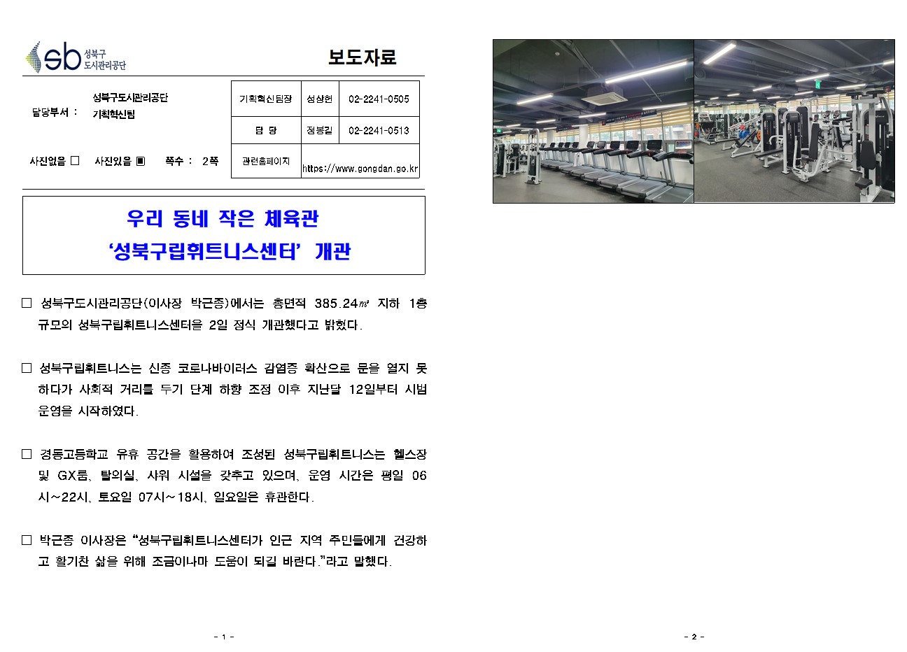 SB성북구 도시관리공단 보도자료
담당부서 : 성북구도시관리공단 기획혁신팀
사진 있음 쪽수 2쪽

기획혁신팀장 : 성상헌 (02-2241-0505)
담당 : 정봉길 (02-2241-0513)
관련홈페이지 :  https://www.gongdan.go.kr

우리 동네 작은 체육관 ‘성북구립휘트니스센터’개관

□ 성북구도시관리공단(이사장 박근종)에서는 총면적 385.24㎡ 지하 1층 규모의 성북구립휘트니스센터을 2일 정식 개관했다고 밝혔다.
□ 성북구립휘트니스는 신종 코로나바이러스 감염증 확산으로 문을 열지 못하다가 사회적 거리를 두기 단계 하향 조정 이후 지난달 12일부터 시범 운영을 시작하였다. 
□ 경동고등학교 유휴 공간을 활용하여 조성된 성북구립휘트니스는 헬스장 및 GX룸, 탈의실, 샤워 시설을 갖추고 있으며, 운영 시간은 평일 06시~22시, 토요일 07시~18시, 일요일은 휴관한다.
□ 박근종 이사장은 '성북구립휘트니스센터가 인근 지역 주민들에게 건강하고 활기찬 삶을 위해 조금이나마 도움이 되길 바란다.'라고 말했다. 