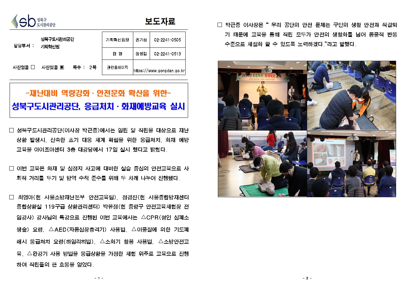 SB성북구 도시관리공단 보도자료
담당부서 : 성북구도시관리공단 기획혁신팀
사진 있음 쪽수 2쪽

기획혁신팀장 : 권기성 (02-2241-0505)
담당 : 정봉길 (02-2241-0513)
관련홈페이지 :  https://www.gongdan.go.kr

-재난대비 역량강화·안전문화 확산을 위한-
성북구도시관리공단, 응급처치·화재예방교육 실시

□ 성북구도시관리공단(이사장 박근종)에서는 임원 및 직원을 대상으로 재난 상황 발생시, 신속한 초기 대응 체계 확립을 위한 응급처치, 화재 예방 교육을 아이조아센터 3층 대강당에서 17일 실시 했다고 밝혔다. 
□ 이번 교육은 화재 및 심정지 사고에 대비한 실습 중심의 안전교육으로 사회적 거리를 두기 및 방역 수칙 준수를 위해 두 차례 나누어 진행됐다. 
□ 최영아(현 서울소방재난본부 안전교육팀), 정경진(현 서울종합방재센터 종합상황실 119구급 상황관리센터) 박유정(현 중랑구 안전교육체험장 전임강사) 강사님의 특강으로 진행된 이번 교육에서는 △CPR(성 인 심폐소생술) 요령, △AED(자동심장충격기) 사용법, △이물질에 의한 기도폐쇄시 응급처치 요령(하임리히법), △소화기 활용 사용법, △소방안전교육, △완강기 사용 방법을 응급상황을 가정한 체험 위주로 교육으로 진행하여 직원들의 큰 호응을 얻었다. 
□ 박근종 이사장은 '우리 공단의 안전 문제는 구민의 생활 안전과 직결되기 때문에 교육을 통해 직원 모두가 안전의 생활화를 넘어 동물적 반응 수준으로 체질화 할 수 있도록 노력하겠다.'라고 말했다.