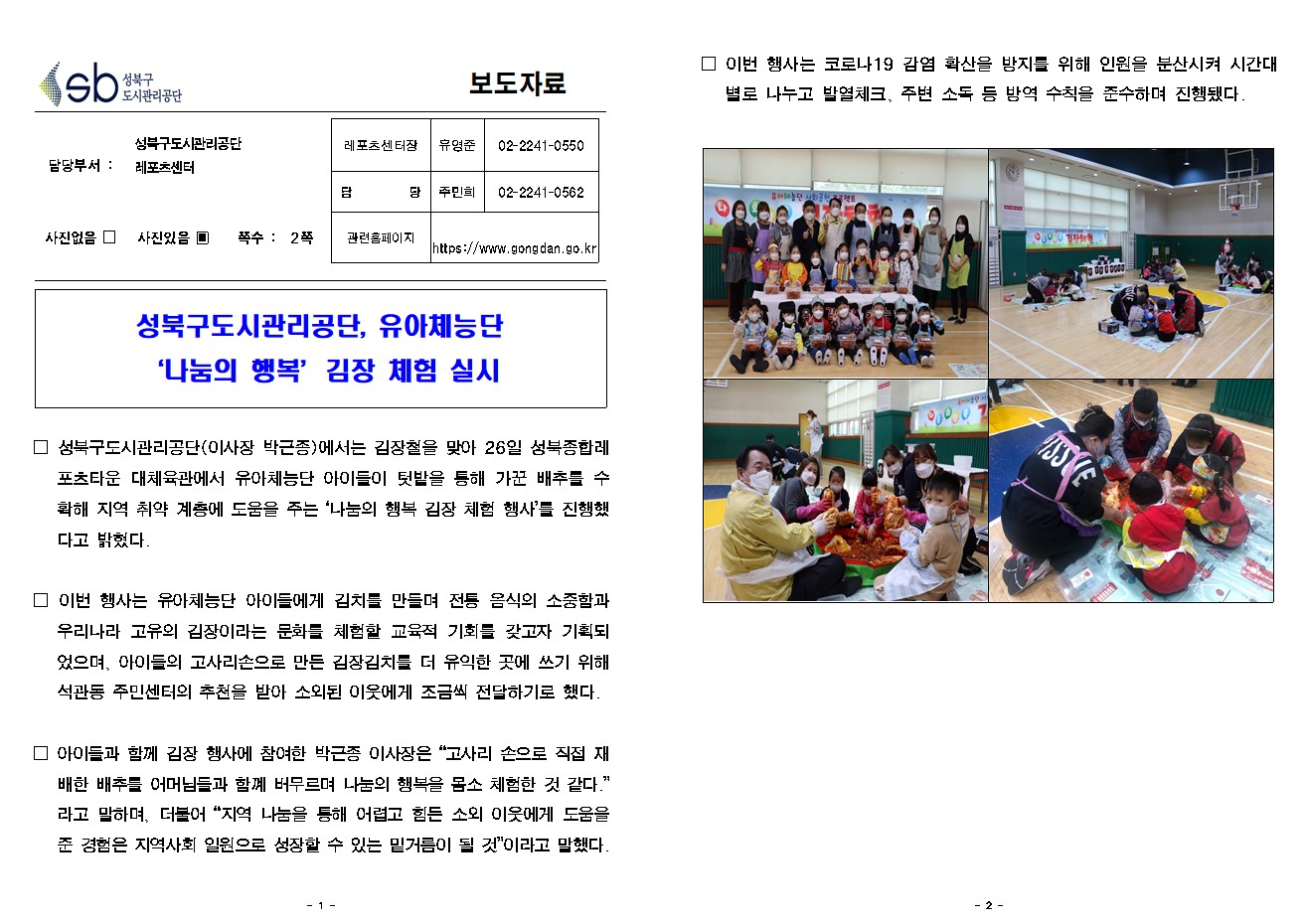 SB성북구 도시관리공단 보도자료
담당부서 : 성북구도시관리공단 레포츠센터
사진 있음 쪽수 2쪽

레포츠센터장 : 유영준 (02-2241-0550)
담당 : 주민희 (02-2241-0562)
관련홈페이지 :  https://www.gongdan.go.kr

성북구도시관리공단, 유아체능단
‘나눔의 행복’김장 체험 실시

□ 성북구도시관리공단(이사장 박근종)에서는 김장철을 맞아 26일 성북종합레포츠타운 대체육관에서 유아체능단 아이들이 텃밭을 통해 가꾼 배추를 수확해 지역 취약 계층에 도움을 주는 ‘나눔의 행복 김장 체험 행사’를 진행했다고 밝혔다. 
□ 이번 행사는 유아체능단 아이들에게 김치를 만들며 전통 음식의 소중함과 우리나라 고유의 김장이라는 문화를 체험할 교육적 기회를 갖고자 기획되었으며, 아이들의 고사리손으로 만든 김장김치를 더 유익한 곳에 쓰기 위해 석관동 주민센터의 추천을 받아 소외된 이웃에게 조금씩 전달하기로 했다. 
□ 아이들과 함께 김장 행사에 참여한 박근종 이사장은 '고사리 손으로 직접 재배한 배추를 어머님들과 함꼐 버무르며 나눔의 행복을 몸소 체험한 것 같다.'라고 말하며, 더불어 '지역 나눔을 통해 어렵고 힘든 소외 이웃에게 도움을 준 경험은 지역사회 일원으로 성장할 수 있는 밑거름이 될 것'이라고 말했다. 
□ 이번 행사는 코로나19 감염 확산을 방지를 위해 인원을 분산시켜 시간대별로 나누고 발열체크, 주변 소독 등 방역 수칙을 준수하며 진행됐다.