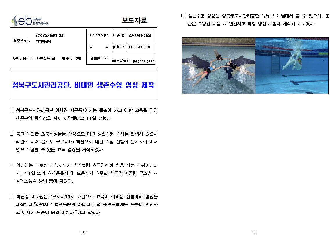 성북구 도시관리공단
보도자료
담당부서 : 성북구도시관리공단  기획혁신팀
사진있음 쪽수: 2쪽
팀장(센터장) | 양승열 | 02-224 1-0505
담당 | 정봄길 | 02-2241-0513
관련 페이지
https://www.gongdan.go.kr

성북구도시관리공단, 비대면 생존수영 영상 제작
□ 성북구도시관리공단(이사장 박근종에서는 물놀이 사고 예방 교육을 위한 생존수영 동영상을 자체 제작했다고 11일 밝혔다.
□ 공단은 인근 초둥학생들을 대상으로 매년 생존수영 수업을 진행해 왔으나 작년에 이어 올해도 코로나19 확산으로 대면 수업 진햄이 불가하여 비대 면으로 접할 수 있는 교육 영상을 제작하였다.
□ 영상에는 보빙 잎새뜨기 스스컬링 구명조끼 착용 방법 △뛰어내리
기, 1인 뜨기 체온유지 및 보온자세 주변 사물을 이용한 구조법 스 심폐소생술 방법 둥이 담겼다.
□ 박근종 이사장은 '코로나 19로 대면으로 교육이 어려운 상황이라 영상을 제작했다. '라면서 '학생들뿐만 아니라 지역 주민들에게도 물놀이 안전사 고 예방에 도움이 되길 바란다.'라고 말했다.
□ 생존수영 영상은 성북구도시관리공단 유튜브 채널에서 볼 수 있으며, 공 단은 수영장 이용 시 안전사고 예방 영상도 함께 제작해 게시했다.
