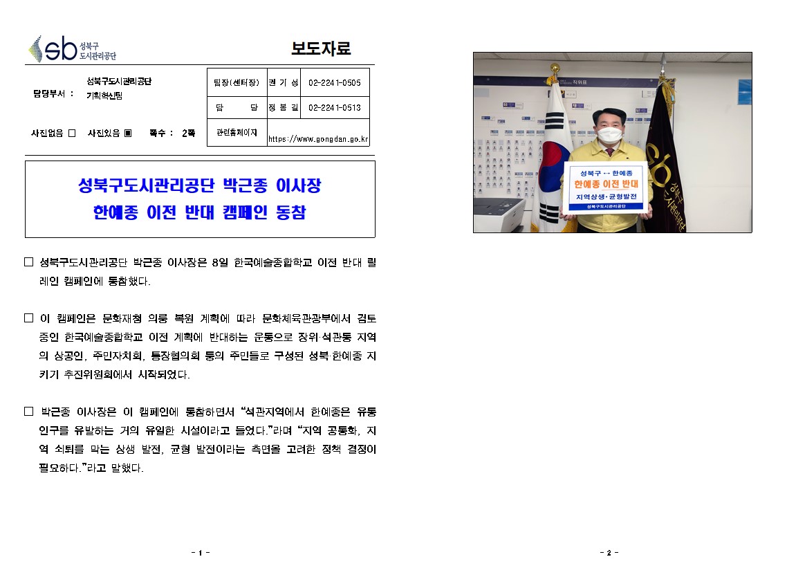 
보도자료

담당부서 : 성북구도시관리공단 기획혁신팀
팀장(센터장) : 권 기 성 (02-2241-0505)
담       당 : 정 봉 길 (02-2241-0513)
관련홈페이지 : https://www.gongdan.go.kr

사진있음 ▣ 쪽수 :  2쪽

성북구도시관리공단 박근종 이사장 
한예종 이전 반대 캠페인 동참

□ 성북구도시관리공단 박근종 이사장은 8일 한국예술종합학교 이전 반대 릴레인 캠페인에 동참했다. 

□ 이 캠페인은 문화재청 의릉 복원 계획에 따라 문화체육관광부에서 검토 중인 한국예술종합학교 이전 계획에 반대하는 운동으로 장위·석관동 지역의 상공인, 주민자치회, 통장협의회 등의 주민들로 구성된 성북·한예종 지키기 추진위원회에서 시작되었다.

□ 박근종 이사장은 이 캠페인에 동참하면서 “석관지역에서 한예종은 유동 인구를 유발하는 거의 유일한 시설이라고 들었다.”라며 “지역 공동화, 지역 쇠퇴를 막는 상생 발전, 균형 발전이라는 측면을 고려한 정책 결정이 필요하다.”라고 말했다. 

