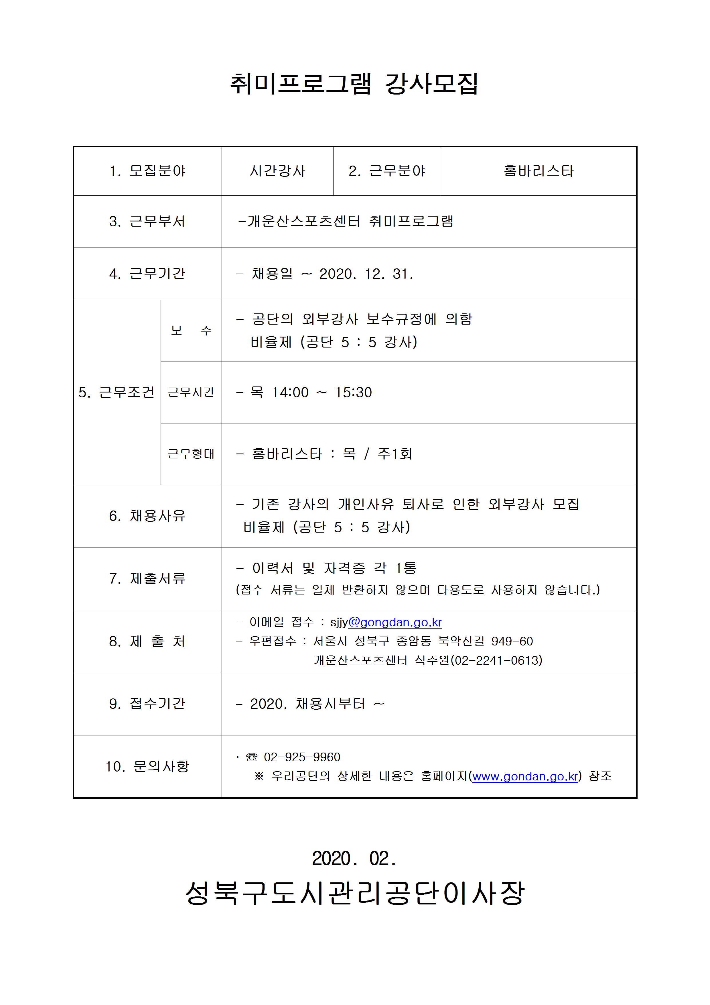 취미프로그램강사모집
1.모집분야 시간강사
2.근무분야 홈바리스타
3.근무부서 개운산스포츠센터 취미프로그램
4.근무기간 채용일~2020.12.31.
5.근무조건 보수:공단의 외부강사 보수규정에 의함 , 비율제(공단5:5강사) / 근무시간:목14:00~15:30/근무형태:홈바리스타:목,주1회
6.채용사유 기존강사의 개인사유 퇴사로 인한 외부강사 모집 비율제(공단5:5강사)
7.제출서류 이력서 및 자격증 각 1통(접수 서류는 일체반환하지 않으며 타용도로 사용하지 않습니다.)
8.제출처 이메일접수:sjjy@gongdan.go.kr 우편접수:서울시 성북구 종암동 북악산길 949-60 개운산스포츠센터 석주원(02-2241-0613)
9.접수기간 2020.채용시부터~
10.문의사항 02-925-9960 우리공단의 상세한 내용은 홈페이지(www.gongdan.go.kr)참조
2020.02
성북구도시관리공단이사장

