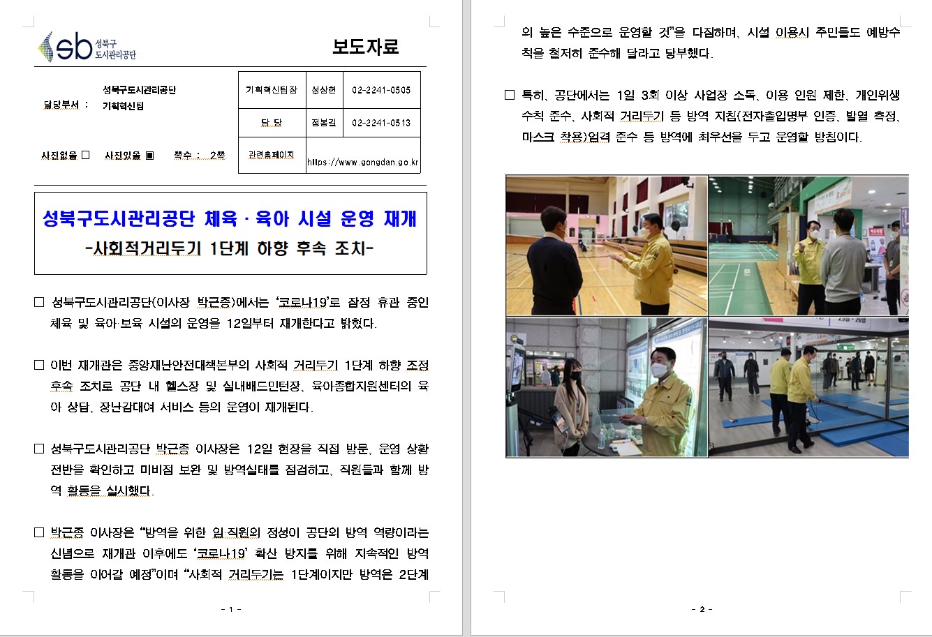 SB성북구 도시관리공단 보도자료
담당부서 : 성북구도시관리공단 기획혁신팀
사진 있음 쪽수 2쪽

기획혁신팀장 : 선상헌 (02-2241-0505)
담당 : 정봉길 (02-2241-0513)
관련홈페이지 :  https://www.gongdan.go.kr

성북구도시관리공단 체육ㆍ육아 시설 운영 재개
-사회적거리두기 1단계 하향 후속 조치-

□ 성북구도시관리공단(이사장 박근종)에서는 '코로나19'로 잠정 휴관 중인 체육 및 육아ㆍ보육 시설의 운영을 12일부터 재개한다고 밝혔다.
□ 이번 재개관은 중앙재난안전대책본부의 사회적 거리두기 1단계 하향 조전 후속 조치로 공단 내 헬스장 및 실내배드민턴장, 육아종합지원센터의 육아 상담, 장난감대여 서비스 등의 운영이 재개된다.
□ 성북구도시관리공단 박근종 이사장은 12일 현장을 직접 방문, 운영 상황 전반을 확인하고 미비점 보완 및 방역실태를 점검하고, 직원들과 함께 방역 활동을 실시했다.
□ 박근종 이사장은 '방역을 위한 임ㆍ직원의 정성이 공단의 방역 역량이라는 신념으로 재개관 이후에도 '코로나19' 확산 방지를 위해 지속적인 방역활동을 이어갈 예정'이며 '사회적 거리두기는 1단계이지만 방역은 2단계의 수준으로 운영할 것'을 다짐해며, 시설 이용시 주민들도 예방수칙을 척저히 준수해 달라고 당부했다.
□ 특히, 공단에서는 1일 3회 이상 사업장 소독, 이용 인원 제한, 개인위행 수칙준수, 사회적 거리두기 등 방역 지침(전자출입명부 인증, 발열 측정, 마스크 착용)엄격 준수 등 방역에 취우선을 두고 운영할 방침이다.